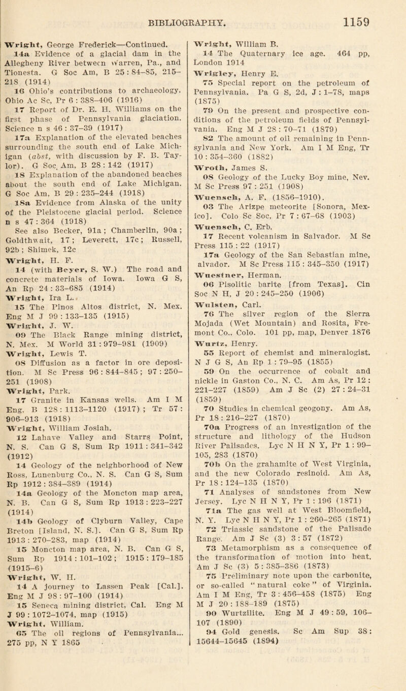 Wright, George Frederick—Continued. 14a Evidence of a glacial dam in the Allegheny River between barren, Pa., and Tionesta. G Soc Am, B 25 : S4—85, 215— 218 (1914) 16 Ohio’s contributions to archaeology. Ohio Ac Sc, Pr 6 : 388-406 (1916) 17 Report of Dr. E. H. Williams on the first phase of Pennsylvania glaciation. Science n s 46 : 37-39 (1917) 17a Explanation of the elevated beaches surrounding the south end of Lake Mich¬ igan (abst, with discussion by F. B. Tay¬ lor). G Soc. Am, B 28:142 (1917) IS Explanation of the abandoned beaches about the south end of Lake Michigan. G Soc Am, B 29 : 235-244 (1918) 18a Evidence from Alaska of the unity of the Pleistocene glacial period. Science n s 47 : 364 (1918) See also Becker, 91a; Chamberlin, 90a; Goldthwait, 17; Leverett, 17c; Russell, 92b ; Shimek, 12c Wright, H. F. 14 (with Beyer, S. W.) The road and concrete materials of Iowa. Iowa G S, An Rp 24:33-685 (1914) Wright, Ira L. 15 The Pinos Altos district, N. Mex. Eng M J 99 : 133-135 (1915) Wright, J. W. 09 The Black Range mining district, N. Mex. M World 31:979-981 (1909) Wright, Lewis T. 08 Diffusion as a factor in ore deposi¬ tion. M Sc Press 96 : 844-845 ; 97 : 250- 251 (1908) Wright, Park. 17 Granite in Kansas wells. Am I M Eng, B 128:1113-1120 (1917); Tr 57: 906-913 (1918) Wright, William Josiah. 12 Lahave Valley and Starrs Point, N. S. Can G S, Sum Rp 1911 : 341-342 (1912) 14 Geology of the neighborhood of New Ross, Lunenburg Co., N. S. Can G S, Sum Rp 1912:384-389 (1914) 14a Geology of the Moncton map area, N. B. Can G S, Sum Rp 1913 : 223-227 (1914) 14h Geology of Clyburn Valley, Cape Breton [Island, N. S.]. Can G S, Sum Rp 1913:270-283, map (1914) 15 Moncton map area, N. B. Can G S, Sum Rp 1914 : 101-102 ; 1915 : 179-185 (1915-6) Wright, W. H. 14 A journey to Lassen Peak [Cal.]. Eng M J 98:97-100 (1914) 15 Seneca mining district, Cal. Eng M J 99 : 1072-1074, map (1915) Wright, William. 65 The oil regions of Pennsylvania... 275 pp, N Y 1865 Wright, William B. 14 The Quaternary ice age. 464 pp, London 1914 Wrigley, Henry E. 75 Special report on the petroleum of Pennsylvania. Pa G S, 2d, J : 1-78, maps (1875) 79 On the present and prospective con¬ ditions of the petroleum fields of Pennsyl¬ vania. Eng M J 28:70-71 (1879) 82 The amount of oil remaining in Penn¬ sylvania and New York. Am I M Eng, Tr 10:354-360 (1882) Wroth, James S. OS Geology of the Lucky Boy mine, Nev. M Sc Press 97 : 251 (1908) Wuemseh, A. F. (1856—1910). 03 The Arizpe meteorite [Sonora, Mex¬ ico]. Colo Sc Soc, Pr 7 : 67-68 (1903) Wuensch, C. Erb. 17 Recent volcanism in Salvador. M Sc Press 115 : 22 (1917) 17a Geology of the San Sebastian mine, alvador. M Sc Press 115 : 345-350 (1917) Wncstnei1, Herman. 06 Pisolitic barite [from Texas], Cin Soc N H, J 20:245-250 (1906) Wulsten, Carl. 76 The silver region of the Sierra Mojada (Wet Mountain) and Rosita, Fre¬ mont Co., Colo. 101 pp, map, Denver 1876 WurtK, Henry. 55 Report of chemist and mineralogist. N J G S, An Rp 1 : 79-95 (1855) 59 On the occurrence of cobalt and nickle in Gaston Co., N. C. Am As, Pr 12 : 221-227 (1859) Am J Sc (2) 27 : 24-31 (1859) 70 Studies in chemical geogony. Am As, Pr 18:216-227 (1870) 70a Progress of an investigation of the structure and lithology of the Hudson River Palisades. Lyc N H N Y, Pr 1 : 99— 105, 283 (1870) 70h On the grahamite of West Virginia, and the new Colorado resinoid. Am As, Pr 18 : 124-135 (1870) 71 Analyses of sandstones from New Jersey. Lyc N II N Y, Pr 1 : 196 (1871) 71a The gas well at West Bloomfield, N. Y. Lyc N II N Y, Pr 1 : 260-265 (1871) 72 Triassic sandstone of the Palisade Range. Am J Sc (3) 3:57 (1872) 73 Metamorphism as a consequence of the transformation of motion into heat. Am J Sc (3) 5:385-386 (1873) 75 Preliminary note upon the carbonite, or so-called “ natural coke ” of Virginia. Am I M Eng, Tr 3 : 456-458 (1875) Eng M J 20:188-189 (1875) 90 Wurtzilite. Eng M J 49: 59, 106— 107 (1890) 94 Gold genesis. Sc Am Sup 38: 15644-15645 (1894)