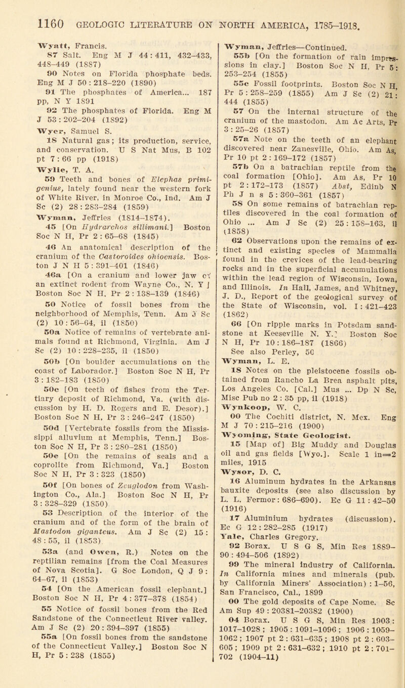 NORTH AMERICA, 1785-1918 Wyatt, Francis. S7 Salt. Eng M J 44 : 411, 432-433, 448-440 (1887) 90 Notes on Florida phosphate beds. Eng M J 50:218-220 (1890) 01 The phosphates of America... 187 pp, N Y 1S91 92 The phosphates of Florida. Eng M J 53:202-204 (1892) Wyer, Samuel S. IS Natural gas ; its production, service, and conservation. U S Nat Mus, B 102 pt 7:66 pp (1918) Wylie, T. A. 59 Teeth and bones of JElephas primi- genius, lately found near the western fork of White River, in Monroe Co., Ind. Am J Sc (2) 28:283-284 (1859) Wyman, Jeffries (1814—1874). 45 [On Ilydrarchos sillimani.] Boston Soc N H, Pr 2 : 65-68 (1845) 46 An anatomical description of the cranium of the Cast oroides ohioensis. Bos¬ ton J N H 5:391-401 (1846) 46a [On a cranium and lower jaw of an extinct rodent from Wayne Co., N. Y J Boston Soc N H. Pr 2:138-139 (1846) 50 Notice of fossil bones from the neighborhood of Memphis, Tenn. Am J Sc (2) 10:56-64, il (1850) 50a Notice of remains of vertebrate ani¬ mals found at Richmond, Virginia. Am J Sc (2) 10 : 228-235, il (1850) 50b [On boulder accumulations on the coast of Laborador. ] Boston Soc N H, Pr 3:182-183 (1850) 50c [On teeth of fishes from the Ter¬ tiary deposit of Richmond, Va. (with dis¬ cussion by H. D. Rogers and E. Desor).] Boston Soc N H, Pr 3 : 246-247 (1850) 50d [Vertebrate fossils from the Missis¬ sippi alluvium at Memphis, Tenn.] Bos¬ ton Soc N H, Pr 3 : 280-2S1 (1850) 50e [On the remains of seals and a coprolite from Richmond, Va.] Boston Soc N H, Pr 3 : 323 (1850) 50f [On bones of Zeuglodon from Wash¬ ington Co., Ala.] Boston Soc N H, Pr 3:328-329 (1850) 53 Description of the interior of the cranium and of the form of the brain of Mastodon giganteus. Am J Sc (2) 15: 48 : 55, il (1853) 53a, (and Owen, R.) Notes on the reptilian remains [from the Coal Measures of Nova Scotia]. G Soc London, Q J 9: 64-67, il (1853) 54 [On the American fossil elephant.] Boston Soc N H, Pr 4:377-378 (1854) 55 Notice of fossil bones from the Red Sandstone of the Connecticut River valley. Am J Sc (2) 20:394-397 (1855) 55a [On fossil bones from the sandstone of the Connecticut Valley.] Boston Soc N H, Pr 5 : 238 (1855) Wyman, Jeffries—Continued. 55b [On the formation of rain impres¬ sions in clay.] Boston Soc N H, Pr 5. 253-254 (1855) 55c Fossil footprints. Boston Soc N H Pr 5 : 258-259 (1855) Am J Sc (2) 21 • 444 (1855) 57 On the internal structure of the cranium of the mastodon. Am Ac Arts, Pr 3 : 25-26 (1857) 57a Note on the teeth of an elephant discovered near Zanesville, Ohio. Am As, Pr 10 pt 2 : 169-172 (1857) 57b On a batrachian reptile from the coal formation [Ohio]. Am As, Pr 10 pt 2: 172-173 (1857) Abst, Edinb N Ph J n s 5:360-361 (1857) 5S On some remains of batrachian rep¬ tiles discovered in the coal formation of Ohio ... Am J Sc (2) 25: 158-163, il (1858) 62 Observations upon the remains of ex- | tinct and existing species of Mammalia found in the crevices of the lead-bearing rocks and in the superficial accumulations within the lead region of Wisconsin, Iowa, and Illinois. In Hall, James, and Whitney, J. D., Report of the geological survey of the State of Wisconsin, vol. I : 421-423 (1862) 66 [On ripple marks in Potsdam sand¬ stone at Keeseville N. Y.] Boston Soc N H, Pr 10:186-187 (1866) See also Perley, 50 Wyman, L. E. IS Notes on the pleistocene fossils ob¬ tained from Rancho La Brea asphalt pits, Los Angeles Co. [Cal.] Mus ... Dp N Sc, Misc Pub no 2 : 35 pp, il (1918) Wynkoop, W. C. OO The Cochiti district, N. Mex. Eng M J 70 :215-216 (1900) Wyoming-, State Geologist. 15 [Map of] Big Muddy and Douglas oil and gas fields [Wyo.]. Scale 1 in=2 miles, 1915 Wysor, D. C. 16 Aluminum hydrates in the Arkansas bauxite deposits (see also discussion by L. L. Fermor: 686-690). Ec G 11:42-50 (1916) 17 Aluminium hydrates (discussion). Ec G 12:282-285 (1917) Yale, Charles Gregory. 92 Borax. U S G S, Min Res 1889- 90 : 494-506 (1892) 99 The mineral industry of California. In California mines and minerals (pub. by California Miners’ Association) : 1-56, San Francisco, Cal., 1899 OO The gold deposits of Cape Nome. Sc Am Sup 49 : 20381-20382 (1900) 04 Borax. U S G S, Min Res 1903: 1017-1028 ; 1905 : 1091-1096 ; 1906 : 1059- 1062 ; 1907 pt 2 : 631-635 ; 1908 pt 2 : 603- 605 ; 1909 pt 2 : 631-632 ; 1910 pt 2:701- 702 (1904-11)