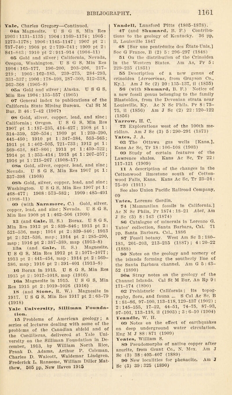 Yale, Charles Gregory—Continued. 04a Magnesite. U S G S, Min Res 1903 : 1131-1135 ; 1904 : 1169-1174 ; 1905 : 1273-1278 ; 1906 : 1145-1147 ; 1907 pt 2 : 737-740 ; 1908 pt 2:739-741 ; 1909 pt 2: 841-843; 1910 pt 2:911-914 (1904-11) 05 Gold and silver ; California, Nevada, Oregon, Washington. U S G S, Min Res 1904 : 165-177, 196-200, 203-206, 217- 219 ; 1905 : 162-185, 259-275, 284-293, 331-337 ; 1906 : 178-198, 287-300, 312-318, 362-368 (1905-8) 05a Gold and silver ; Alaska. U S G S, Min Res 1904 : 155—157 (1905) 07 General index to publications of the California State Mining Bureau. Cal St M Bur, B 46 : 7-42 (1907) OS Gold, silver, copper, lead, and zinc; California; Oregon. U S G S, Min Res 1907 pt 1 : 187-235, 414-427 ; 1908 pt 1 : 314-359, 520-534 ; 1909 pt 1 : 259-290, 441-450 ; 1910 pt 1 : 347-384, 553-565; 1911 pt 1 : 462-505, 721-733 ; 1912 pt 1: 569-634, 847-866 ; 1913 pt 1 : 459-522 ; 1914 pt 1 : 353-414 ; 1915 pt 1: 207-257 ; 1916 pt 1:215-267 (1908-17) OSa Gold, silver, copper, lead, and zinc ; Nevada. U S G S, Min Res 1907 pt 1: 337-398 (1908) 080 Gold, silver, copper, lead, and zinc ; Washington. U SGS, Min Res 1907 pt 1 : 468-477 ; 1908 : 573-582 ; 1909 : 485-491 (3908-11) 00 (with Jfaramore, C.) Gold, silver, copper, lead, and zinc ; Nevada. U S G S, Min Res 1908 pt 1 : 462-506 (1909) 13 (and Gale, H. S.) Borax. USGS, Min Res 1912 pt 2 : 839-846 ; 1913 pt 2 : 521-536, map ; 1914 pt 2 : 839-846 ; 1913 pt 2 : 521-536, map ; 1914 pt 2 : 285-290, map ; 1916 pt 2 : 3S7-389, map (1913-8) 13a (and Gale, H. S.) Magnesite. USGS, Min Res 1912 pt 2 : 1071-1077 ; 1913 pt 2 : 441-454, map ; 1914 pt 2 : 569- 586, map; 1916 pt 2:391-401 (1913-8) 16 Borax in 1915. USGS, Min Res 1915 pt 2: 1017-1018, map (1916) 16a Magnesite in 1915. USGS, Min Res 1915 pt 2:1019-1026 (1916) IS (and Stone, R. W.) Magnesite in 1917. USGS, Min Res 1917 pt 2 : 63-79 (1918) Yale University, S ill i man Founda¬ tion. 15 Problems of American geology; a series of lectures dealing with some of the problems of the Canadian shield and of the Cordilleras, delivered at Yale Uni¬ versity on the Silliman Foundation in De¬ cember, 1913, by William North Rice, Frank D. Adams, Arthur P. Coleman, Charles D. Walcott, Waldemar Lindgren, Frederick L. Ransome, William Diller Mat¬ thew. 505 pp, New Haven 1915 Yandell, Lunsford Pitts (1805-1878). 47 (and Slmmard, B. F.) Contribu¬ tions to the geology of Kentucky. 36 pp, il, Louisville 1847 4S [Sur une pentremite des fitats-Unis.] Soc G France, B (2) 5 : 296-297 (1S48) 51 On the distribution of the Crinoidea in the Western States. Am As, Pr 5 : 229-235 (1851) 55 Description of a new genus of crinoidea [Acrocrinus, from Grayson Co., Ky.]. Am J Sc (2) 20:135-137, il (1855) 56 (with Slmmard, B. F.) Notice of a new fossil genus belonging to the family Blastoidea, from the Devonian strata near Louisville, Ky. Ac N Sc Phila, Pr 8 : 73— 75, il (1856) Am J Sc (2) 22:120-122 (1856) Yarrow, H. C. 73 Explorations west of the 100th me¬ ridian. Am J Sc (3) 5 : 290-291 (1873) Yates, J. A. 03 The Ottawa gas wells [Kans.]. Kans Ac Sc, Tr 18 : 106-108 (1903) 09 Study of certain features of the Lawrence shales. Kans Ac Sc, Tr 22: 117-121 (1909) 11 A description of the changes in the Cottonwood limestone south of Cotton¬ wood Falls, Kans. Kans Ac Sc, Tr 23—24 : 75-90 (1911) See also Union Pacific Railroad Company, 09 Yates, Lorenzo Gordin. 74 [Mammalian fossils in California.] Ac N Sc Phila, Pr 1874 : 18-21 Abst, Am J Sc (3) 8 : 143 (1874) 86 Catalogue of minerals in Lorenzo G. Yates’ collection, Santa Barbara, Cal. 71 pp, Santa Barbara, Cal., 1886 87 Fossil botany. West Am Sc 3 : 180- 181, 201-203, 213-215 (1887); 4:20-22 (1888) 90 Notes on the geology and scenery of the islands forming the southerly line of the Santa Barbara channel. Am G 5 : 43- 52 (1890) 90a Stray notes on the geology of the Channel Islands. Cal St M Bur, An Rp 9 ; 171-174 (1890) 03 Prehistoric California; its topog¬ raphy, flora, and fauna ... S Cal Ac Sc, B 1 : 81-86, 97-100, 113-118, 129-137 (1902) ; 2:145-155, 17-22, 44-51, 74-75, 87-93, 97-101, 113-118, il (1903) ; 3 : 6-10 (1904) Yeandle, W. H. 09 Notes on the effect of earthquakes on deep underground water circulation. Eng M J 88 : 871 (1909) Yeates, William S. 89 Pseudomorphs of native copper after azurite, from Grant Co., N. Mex. Am J Sc (3) 38:405-407 (1889) 90 New localities for phenacite. Am J Sc (3) 39:325 (1890)
