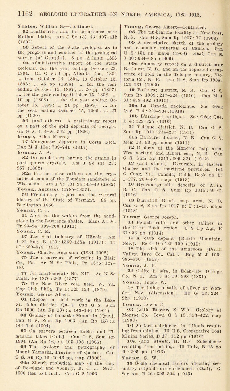 Yeates, William S.—Continued. 03 Plattnerite, and its occurrence near Mullan, Idaho. Am J Sc (3) 43 : 407-412 (1802) 03 Report of the State geologist as to the progress and conduct of the geological survey [of Georgia]. 8 pp, Atlanta 1893 04 Administrative report of the State geologist for the year ending October 23, 1894. Ga G S : 9 pp, Atlanta, Ga., 1894 ... from October 24, 1894, to October 15, 1896; ... 45 pp (1896) ... for the year ending October 15, 1897 ; ... 20 pp (1897) ... for the year ending October 15, 1898 ; ... 19 pp (1898) ... for the year ending Oc¬ tober 15, 1899 ; ... 21 pp (1899) ... for the year ending October 15, 1900; ... 27 pp (1900) 96 (and others) A preliminary report on a part of the gold deposits of Georgia. Ga G S, B 4—A : 542 pp (1896) Yonge, Allen Murray. 17 Manganese deposits in Costa Rica. Eng M J 104 : 739-741 (1917) Young-, A. A. 82 On sandstones having the grains in part quartz crystals. Am J Sc (3) 23: 257 (1882) S3 a Further observations on the crys¬ tallized sands of the Potsdam sandstone of Wisconsin. Am J Sc (3) 24:47-49 (1882) Young, Augustus (1785-1857). 56 Preliminary report on the natural history of the State of Vermont. 88 pp, Burlington 1856 Young, C. C. 11 Note on the waters from the sand¬ stone in the Lawrence shales. Kans Ac Sc, Tr 23-24 : 199-200 (1911) Young, C. M. 17 The coal industry of Illinois. Am I M Eng, B 129:1369-1384 (1917); Tr 57:560-578 (191S) Young, Charles Augustus (1834-1908). 75 The occurrence of celestine in Blair Co., Pa. Ac N Sc Phila, Pr 1875 : 127- 128 77 On conglomerate No. XII. Ac N Sc Phila, Pr 1876:262 (1877) 79 The New River coal field, W. Va. Eng Club Phila, Pr 1 : 125-129 (1879) Young, George Albert. 01 [Report on field work in the Lake St. John district, Que.] Can G S, Sum Rp 1900 (An Rp 13) :a 143-146 (1901) 04 Geology of Yamaska Mountain [Que.]. Can G S, Sum Rp 1903 (An Rp 15) : A 144-146 (1904) 05 On surveys between Rabbit and Ti- magami lakes [Ont.]. Can G S, Sum Rp 1904 (An Rp 16) : a 195-198 (1905) 06 The geology and petrography of Mount Yamaska, Province of Quebec. Can G S, An Rp 16 : H 43 pp, map (1906) 06a Sketch geological map of the City of Rossland and vicinity, B. C. ... Scale 1600 feet to 1 inch. Can G S 1906 NORTH AMERICA, 1785-1918. Young, George Albert—Continued. 08 The tin-bearing locality at New Ross, N. S. Can G S, Sum Rp 1907 : 77 (1908) 09 A descriptive sketch of the geology and economic minerals of Canada. Can G S : 151 pp, maps (1909) Abst, Can M J 30 : 684-685 (1909) 09a Summary report on a district near Bathurst, N. B., and on the reported occur¬ rence of gold in the Tobique country, Vic¬ toria Co., N. B. Can G S, Sum Rp 1908: 129-131 (1909) 10 Bathurst district, N. B. Can G S, Sum Rp 1909:217-224 (1910) Can M J 31:488-492 (1910) 10a La Canada geologique. Soc Geog Que, P> 4:229-234.(1910) 10b L’archipel arctique. Soc Geog Que, B 4 : 322-325 (1910) 11 Tobique district, N. B. Can G S, Sum Rp 1910:234-237 (1911) 11a Bathurst district, N. B. Can G S, Mem 18:96 pp, maps (1911) 13 Geology of the Moncton map area, Westmorland and Albert cos., N. B. Can G S, Sum Rp 1911 : 309-321 (1912) 13 (and others) Excursion in eastern Quebec and the maritime provinces. Int G Cong, XII, Canada, Guide Book no 1 : 1-207, 209-407, maps (1913) 16 Hydromagnesite deposits of Atlin, B. C. Can G S, Sum Rp 1915 : 50-61 (1916) IS Burnthill Brook map area, N. B. Can G S, Sum Rp 1917 pt F:l-15, maps (1918) Young, George Joseph. 14 Potash salts and other salines in the Great Basin region. U S Dp Agr, B 61:96 pp (1914) 15 A cave deposit [Battle Mountain, Nev.]. Ec G 10:186-190 (1915) 15 The sink of the Amargosa [Death Valley, Inyo Co., Cal.]. Eng M J 105: 985-986 (1918) Young, J. P. 31 Oolite in situ, in Edenville, Orange Co., N. Y. Am .J Sc 19:398 (1831) Yonng, Jacob W. 18 The halogen salts of silver at Won¬ der, Nev. (discussion). Ec G 13:224- 225 (1918) Young, Lewis E. 03 (with Beyer, S. W.) Geology of Monroe Co. Iowa G S 13 : 353-422, map (1903) 16 Surface subsidence in Illinois result¬ ing from mining. Ill G S, Cooperative Coal Mining Series, B 17 : 112 pp (1916) 16ji (and StoeR, II. H.) Subsidence resulting from mining. Ill Univ, B 13 no 49 :205 pp (1916) Young, S. W. 15 Some chemical factors affecting sec¬ ondary sulphide ore enrichment (abst). G Soc Am, B 26 : 393-394 (x915)