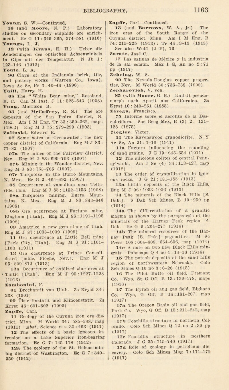 Young, S. W.—Continued. 16 (and Moore, N. P.) Laboratory studies on secondary sulphide ore enrich¬ ment. Ec G 11 : 349-365, 574-581 (1916) Youngs, L. J. 12 (with Kraus, E. H.) Ueber die Aenderungen des optischen Achsenwinkels in Gips mit der Teinperatur. N Jb 1 : 123-146 (1912) Youtz, L. A. 96 Clays of the Indianola brick, tile, and pottery works [Warren Co., Iowa]. Iowa Ac Sc, Pr 3 : 40—44 (1896) Yuill, Harry H. OS The “ White Bear mine,” Rossland, B. C. Can M Inst, J 11 : 525-543 (1908) Yung, Morrison B. 03 (and McCaflery, R. S.) The ore deposits of the San Pedro district, N. Mex. Am I M Eng, Tr 33 : 350-362, maps (1903) Eng M J 75:279-299 (1903) Zsalinski, Edward R. 07 Some notes on Greenwater ; the new copper district of California. Eng M J 83 : 77-82 (1907) 07a The mines of the Fairview district, Nev. Eng M J 83:699-703 (1907) 07b Mining in the Wonder district, Nev. Eng M J 83 : 763-765 (1907) 07c Turquoise in the Burro Mountains, N. Mex. Ec G 2 : 464-492 (1907) OS Occurrence of vanadium near Tellu- ride, Colo. Eng M J 85 : 1152-1153 (1908) OSa Turquoise mining, Burro Moun¬ tains, N. Mex. Eng M J 86: 843-846 (1908) OSb Ore occurrence at Fortuna mine, Bingham [Utah]. Eng M J 86:1191—1195 (1908) 09 Amatrice, a new gem stone of Utah. Eng M J 87: 1038-1039 (1909) 11 Ore occurrence at Little Bell mine [Park City, Utah]. Eng M J 91:1101- 1103 (1911) 13 Ore occurrence at Prince Consoli¬ dated [mine, Pioche, Nev.]. Eng M J 95 : 809-812 (1913) 13a Occurrence of oxidized zinc ores at • Tintic [Utah]. Eng M J 95:1227-1228 (1913) Zambonini, F. 01 Brochantit von Utah. Zs Kryst 34 : 238 (1901) 09 Uber Enstatit und Klinoenstatit. Zs Kryst 46 :601-602 (1909) ZaplYe, Carl. 11 Geology of the Cuyuna iron ore dis¬ trict, Minn. M World 34 : 585-588, map (1911) Abst, Science n s 33 : 463 (1911) 12 The effects of a basic igneous in¬ trusion on a Lake Superior iron-bearing formation. Ec G 7 : 145—178 (1912) 12a The geology of the St. Helens min¬ ing district of Washington. Ec G 7 : 340— 350 (1912) Zapffe, Carl—Continued. 13 (and Barrows, W. A., jr.) The iron ores of the South Range of the Cuyuna district, Minn. Am I M Eng, B 74:215-225 (1913): Tr 44:3-13 (1913) See also Wolff (J F), 16 Zarate, Jose C. 17 Las salinas de Mexico y la industria de la sal comfln. Mex I G, An no 2:71 pp (1917) Zehring, W. S. 09 The Nevada-Douglas copper proper¬ ties, Nev. M World 30 : 736-738 (1909) Zepliarovicli, V. von. 85 (with Moore, G. E.) Kallait pseudo- morph nach Apatit aus Californien. Zs Kryst 10:240-251 (1885) Zerega, Francisco. 75 Informe sobre el aerolito de la Des- cubridora. Soc Geog Mex, B (3) 2 : 121- 128 (1875) Siegler, Victor. 11 The Ravenswood granodiorite. N Y Ac Sc, An 21 : 1-10 (1911) 11a Factors influencing the rounding of sand grains. J G 19 : 645-654 (1911) 12 The siliceous oolites of central Penn¬ sylvania. Am J Sc (4) 34 : 113-127, map (1912) 13 The order of crystallization in igne¬ ous rocks. J G 21 : 181-185 (1913) 13a Lithia deposits of the Black Hills. Eng M J 96:1053-1056 (1913) 14 The minerals of the Black Hills [S. Dak.]. S Dak Sch Mines, B 10:250 pp (1914) 14a The differentiation of a granitic magma as shown by the paragenesis of the minerals of the Harney Peak region, S. Dak. Ec G 9 : 264-277 (1914) 14b The mineral resources of the Har¬ ney Peak [S. Dak.] pegmatites. M Sc Press 108:604-608, 654-656, map (1914) 14c A note on two new Black Hills min¬ erals. Pahasapa Q 4 no 1 : 14-16 (1914) 15 The potash deposits of the sand hills region of northwestern Nebraska. Colo Sch Mines Q 10 no 3 : 6-26 (1915) 16 The Pilot Butte oil field, Fremont Co. Wyo, St G Off, B 13:139-178, maps (1916) 17 The Byron oil and gas field, Bighorn Co. Wyo, G Off, B 14: 181-207, map (1917) 17a The Oregon Basin oil and gas field, Park Co. Wyo, G Off, B 15 : 211-242, map (1917) 17b Foothills structure in northern Col¬ orado. Colo Sch Mines Q 12 no 2 : 39 pp (1917) 17c Foothills structure in northern Colorado. J G 25:715-740 (1917) 17d Role of geology in petroleum dis¬ covery. Colo Sch Mines Mag 7 : 171—172 (1917)