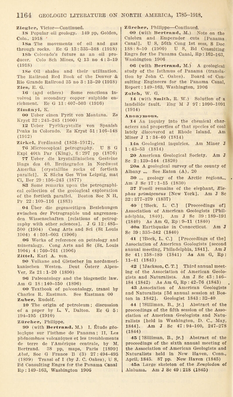 Ziegler, Victor—Continued. 18 Popular oil geology. 149 pp, Golden, Colo., 1918 ' 18a The movements of oil and gas through rocks. Ec G 13 : 335—348 (1918) 18b Colorado’s future as an oil pro¬ ducer. Colo Sch Mines, Q 13 no 4: 3—19 (1918) 18c Oil shales and their utilization. The Railroad Red Rook of the Denver & Rio Grande Railroad 35 no 3 : 13-20 (1918) Zies, E. G. 10 (and others) Some reactions in¬ volved in secondary copper sulphide en¬ richment. Ec G 11 : 407-503 (1916) Zimanyi, K. 00 Ueber einen Pyrit von Montana. Zs Kryst 32 : 243-245 (19001 12 Ueber Pja-itki-ystalle von Spanish Peaks in Colorado. Zs Kryst 51 : 146—148 (1912) Zirkel, Ferdinand (1838-1912). 70 Microscopical petrography. U S G Expl 40th Par (King), 6:297 pp (1876) 77 Ueber die krystallinischen Gesteine Rings des 40. Breitegrades in Nordwest Amerika [crystalline rocks of fortieth parallel]. K Sachs Ges Wiss Leipzig, mat Cl, Ber 29 : 156-243 (1877) S3 Some remarks upon the petrographi- cal collection of the geological exploration of the fortieth parallel. Boston Soc N H, Pr 22 : 109-116 (1883) 04 Uber die gegenseitigen Beziehungen zwischen der Petrographie und angrenzen- den Wissenschaften [relations of petrog¬ raphy with other sciences]. J G 12:485- 500 (1904) Cong Arts and Sci (St Louis 1904) 4:591-603 (1906) 00 Works of reference on petrology and mineralogy. Cong Arts and Sc (St. Louis 1904) 4:760-761 (1906) Zittel, Karl A. von. 90 Vulkane and Gletscher im nordameri- kanischen Westen. Deut Osterr Alpen- Ver, Zs 21 : 1-20 (1890) 96 Paleontology and the biogenetic law. Am G 18:140-150 (1896) 00 Textbook of paleontology, transl by Charles R. Eastman. See Eastman 00 Zuber, Rudolf. 10 The origin of petroleum ; discussion of a paper by L. V. Dalton. Ec G 5: 194-195 (1910) ZiircJier, Philippe. 99 (with Bertrand, M.) I, Etude g€o- logique sur l’isthme de Panama; II, Les phenom&nes volcaniques et les tremblements de terre de l’Am6rique centrale, by M. Bertrand. 38 pp, maps, Paris [1899] AVst, Soc G France B (3) 27 : 494—495 (1899) Transl of I (by J. C. Oakes), U S, Bd Consulting Engrs for the Panama Canal Rp : 149-163, Washington 1906 Ziirclier, Philippe—Continued. 00 (with Bertrand, M.) Note on the Culebra and Emperador cuts [Panama Canal]. U S, 56th Cong 1st sess, S Doc 188: 8-10 (1900) U S, Bd Consulting Engrs for the Panama Canal, Rp : 162-163, Washington 1906 06 (with Bertrand, M.) A geological study of the Isthmus of Panama (transla¬ tion by John C. Oakes). Board of Con¬ sulting Engineers for the Panama Canal, Report: 149-163, Washington, 1906 ZeiIcIi, W. G. 14 (with Smith, R. W.) Solution of a landslide fault. Eng M J 97 : 1090-1091 (1914) Anonymous. 14 An inquiry into the chemical char¬ acters and properties of that species of coal lately discovered at Rhode Island. Am Miner J 1 :34-40 (1814) 14a Geological inquiries. Am Miner J 1:43-53 (1814) 20 American Geological Society. Am J Sc 2:139-144 (1820) 20a A geological survey of the county of Albany ... See Eaton (A), 20 30 ... geology of the Arctic regions... Am J Sc 17 : 1-15 (1830) 37 Fossil remains of the elephant, Ele- phas primigeneus [New York]. Am J Sc 32 : 377-379 (1837) 40 [ ?Beck, L. C.] [Proceedings of] Association of American Geologists [Phil¬ adelphia, 1840]. Am J Sc 39:189—191 (1840) As Am G, Rp : 9-11 (1840) 40a Earthquake in Connecticut. Am J Sc 39 :335-342 (1840) 41 [ ?Beck, L. C.] [Proceedings of the] Association of American Geologists [second annual meeting, Philadelphia, 1841], Am J Sc 41:158-189 (1841) As Am G, Rp: 11-41 (1843) 42 [ ?Jackson, C. T.] Third annual meet¬ ing of the Association of American Geolo¬ gists and Naturalists. Am J Sc 43 : 146— 184 (1842) As Am G, Rp : 42-76 (1843) 43 Association of American Geologists and Naturalists [3d annual session at Bos¬ ton in 1842]. Geologist 1843:32-40 44 [ ?Silliman, B., jr.] Abstract of the proceedings of the fifth session of the Asso¬ ciation of American Geologists and Natu¬ ralists [held in Washington, D. C., May, 1844]. Am J Sc 47:94-160, 247-278 (1844) 45 [ ?Silliman, B., jr.] Abstract of the proceedings of the sixth annual meeting of the Association of American Geologists and Naturalists held in New Haven, Conn., April, 1845. 87 pp. New Haven (1845) 45a Large skeleton of the Zeiiglodon of Alabama. Am J Sc 49 : 218 (1845)