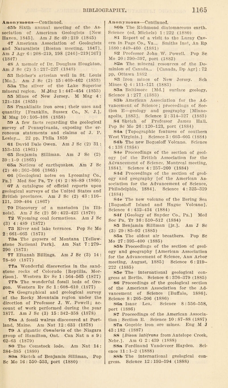 Anonymous—Continued. 451) Sixth annual meeting of the As¬ sociation of American Geologists [New Haven, 1845]. Am J Sc 49:219 (1845) 47 American Association of Geologists and Naturalists [Boston meeting, 1847]. Am J Agr 6:208-219, 198 [246J-219[267] (1847) 4S A memoir of Dr. Douglass Houghton. Am J Sc (2) 5: 217-227 (1848) 53 Belcher’s artesian well in St. Louis [Mo.]. Am J Sc (2) 15:460-462 (1853) 53a The silver of the Lake Superior mineral region. M«Mag 1 : 447—454 (1853) 55 Mines of New Jersey. M Mag 4: 121-134 (1855) 58 Franklinite iron ores ; their uses and quantity [Franklin, Sussex Co., N. J.]. M Mag 10:105-108 (1858) 59 A few facts regarding the geological survey of Pennsylvania, exposing the er¬ roneous statements and claims of J. P. Lesley... 22 pp, Phila 1859 61 David Dale Owen. Am J Sc (2) 31 : 153-155 (1861) 65 Benjamin Silliman. Am J Sc (2) 39 : 1-9 (1865) 65a Notices of earthquakes. Am J Sc (2) 40 : 362-366 (1865) 66 [Geological notes on Lycoming Co., Pa.] Med Soc Pa, Tr (4) 2:88-89 (1866) 67 A catalogue of official reports upon geological surveys of the United States and British provinces. Am J Sc (2) 43 : 116— 121, 399-404 (1867) 70 Discovery of a mastodon [in Illi¬ nois]. Am J Sc (2) 50:422-423 (1870) 72 Wyoming coal formations. Am J Sc (3) 4:489 (1872) 73 River and lake terraces. Pop Sc Mo 2:661-665 (1873) 73a The geysers of Montana [Yellow¬ stone National Park]. Am Nat 7:279- 290 (1873) 77 Elkanah Billings. Am J Sc (3) 14 : 78-80 (1877) 77a Wonderful discoveries in the sand¬ stone rocks of Colorado [Reptilia, Mor¬ rison]. Western Rv Sc 1:564-565 (1877) 77b The wonderful fossil beds of Ore¬ gon. Western Rv Sc 1:608-610 ,(1877) 78 Geographical and geological survey of the Rocky Mountain region under the direction of Professor J. W. Powell; ac¬ count of work performed during the year 1877. Am J Sc (3) 15:342-358 (1878) 7Sa A fossil walrus discovered at Port¬ land, Maine. Am Nat 12 : 633 (1878) 79 A gigantic Conularia of the Niagara group of Hamilton, Ont. Can Nat n s 9 : 62-63 (1879) 80 The Comstock lode. Am Nat 14: 884-385 (1S80) 80a Sketch of Benjamin Silliman. Pop Sc Mo 16 : 550-553, port (1880) Anonyiiions—Continued. 80b The Richmond diatomaceous earth. Science (ed, Michels) 1 : 222 (1880) 81 Report of a visit to the Luray Cav¬ ern in Page Co., Va... Smiths Inst, An Rp 1880:449-460 (18S1) 82 Professor John W. Powell. Pop Sc Mo 20:390-397, port (1882) S2a The mineral resources of the Do¬ minion of Canada... [Canada, Dp Agr] : 72 pp, Ottawa 18S2 S3 Iron mines of New Jersey. Sch Mines Q 4 : 111-121 (1883) S3a Baltimore [Md.] surface geology. Science 1 : 277 (1883) S3fo American Association for the Ad¬ vancement of Science ; proceedings of Sec¬ tion E—geology and geography [Minne¬ apolis, 1883]. Science 2 : 314-327 (1883) 84 Sketch of Professor James Hall. Pop Sc Mo 26:120-123, port (1884) S4a [Topographic features of southern West Virginia.] Science 3 : 603-605 (1884) S4b The new Bogosloff Volcano. Science 4 : 138 (18S4) S4e Proceedings of the section of geol¬ ogy [of the British Association for the Advancement of Science, Montreal meeting, 1884], Science 4 : 257-260 (1884) Sid Proceedings of the section of geol¬ ogy and geography [of the American As¬ sociation for the Advancement of Science, Philadelphia, 1884], Science 4:325-329 (1884) S4e The new volcano of the Bering Sea [Bogosloff Island and Hague Volcano]. Science 4 : 432-434 (1884) 84f [Geology of Snyder Co., Pa.] Med Soc Pa, Tr 16 : 510-512 (1884) 85 Benjamin Silliman [jr. ]. Am J Sc (3) 29 : 85-92 (1885) 85a, The oldest air breathers. Pop Sc Mo 27:395-400 (1885) 85b Proceedings of the section of geol¬ ogy and geography [American Association for the Advancement of Science, Ann Arbor meeting, August, 1885] Science 6 : 219- 222 (1885) 85c The international geological con¬ gress at Berlin. Science 6:376-379 (1885) 86 Proceedings of the geological section of the American Association for the Ad¬ vancement of Science [Buffalo, 1886], Science 8:205-206 (1886) S6a Isaac Lea. Science 8 : 556-558, port (1886) 87 Proceedings of the American Associa¬ tion ; Section E. Science 10:87-88 (1887) 87a Gogebic iron ore mines. Eng M J 43:182 (1887) 88 [Bison latifrons from Antelope Creek, Nebr.]. Am G 2 : 439 (1888) S8a Ferdinand Vandeveer Hayden. Sci¬ ence 11 : 1—2 (1888) 88b The international geological con¬ gress. Science 12 : 193—194 (1888)