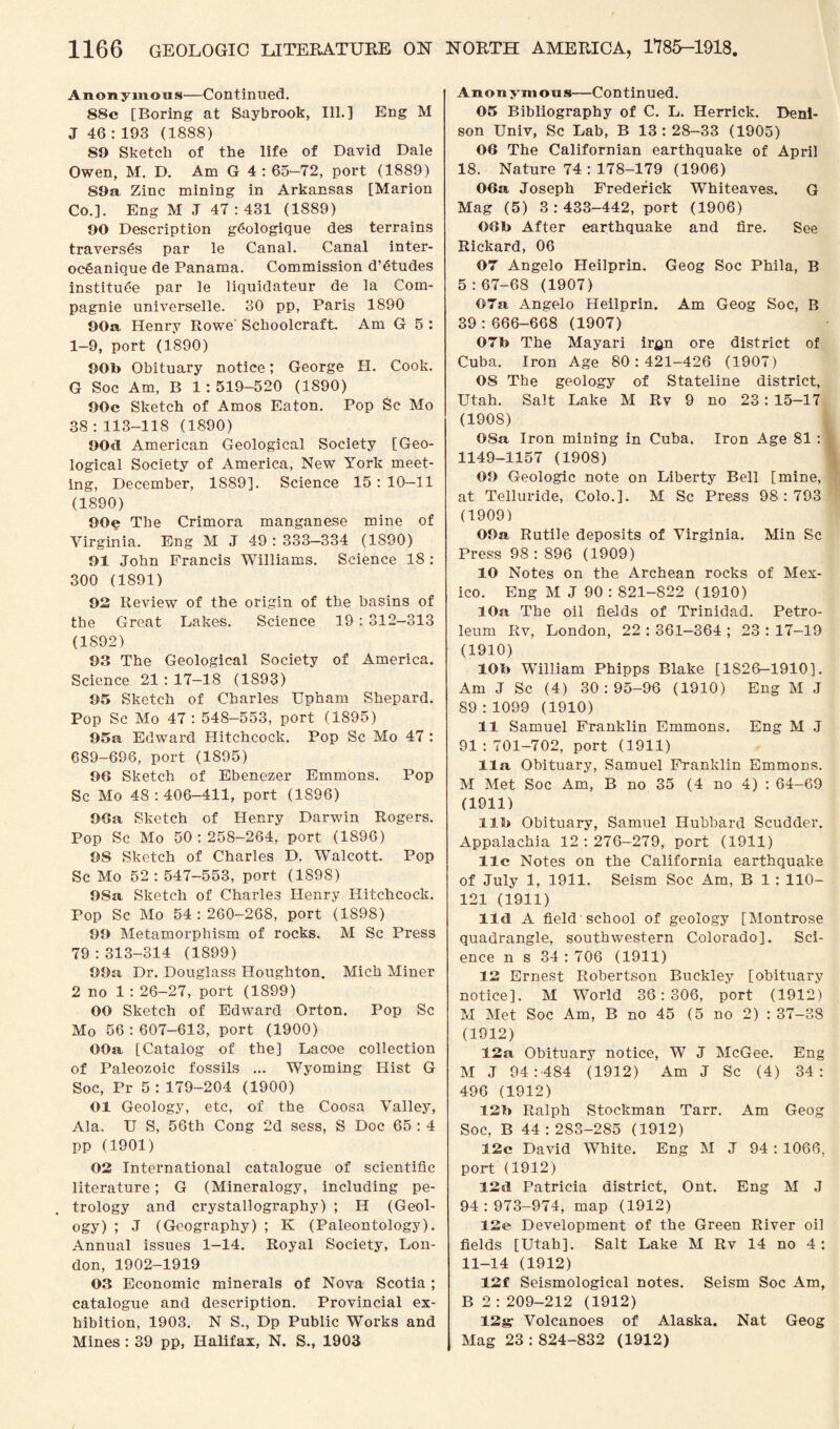 Anonymous—Continued. 88c [Boring at Saybrook, Ill.] Eng M J 46 : 193 (1888) 89 Sketch of the life of David Dale Owen, M. D. Am G 4 : 65-72, port (1889) 89a Zinc mining in Arkansas [Marion Co.]. Eng M J 47:431 (1889) 90 Description gdologique des terrains traverses par le Canal. Canal inter- oc£anique de Panama. Commission d’dtudes institute par le liquidateur de la Com- pagnie universelle. 30 pp, Paris 1890 90a Henry Rowe' Schoolcraft. Am G 5 : 1-9, port (1890) 909 Obituary notice; George H. Cook. G Soc Am, B 1:519-520 (1890) 90c Sketch of Amos Eaton. Pop Sc Mo 38:113-118 (1890) 90d American Geological Society [Geo¬ logical Society of America, New York meet¬ ing, December, 1S89]. Science 15 : 10—11 (1890) 90e The Crimora manganese mine of Virginia. Eng M J 49: 333—334 (1S90) 91 John Francis Williams. Science 18 : 300 (1891) 92 Review of the origin of the basins of the Great Lakes. Science 19 : 312-313 (1892) 9.3 The Geological Society of America. Science 21 : 17-18 (1893) 95 Sketch of Charles Upham Shepard. Pop Sc Mo 47: 548-553, port (1895) 95a Edward Hitchcock. Pop Sc Mo 47 : 689-696, port (1895) 96 Sketch of Ebenezer Emmons. Pop Sc Mo 48:406-411, port (1S96) 96a Sketch of Henry Darwin Rogers. Pop Sc Mo 50:258-264, port (1896) 98 Sketch of Charles D. Walcott. Pop Sc Mo 52 : 547-553, port (1898) 98a Sketch of Charles Henry Hitchcock. Pop Sc Mo 54:260-268, port (1S98) 99 Metamorphism of rocks. M Sc Press 79 : 313-314 (1899) 99a Dr. Douglass Houghton. Mich Miner 2 no 1 : 26-27, port (1899) 00 Sketch of Edward Orton. Pop Sc Mo 56 : 607-613, port (1900) OOa [Catalog of the] Lacoe collection of Paleozoic fossils ... Wyoming Hist G Soc, Pr 5 : 179-204 (1900) 01 Geology, etc, of the Coosa Valley, Ala. U S, 56th Cong 2d sess, S Doc 65 : 4 pp (1901) 02 International catalogue of scientific literature; G (Mineralogy, including pe¬ trology and crystallography) ; H (Geol¬ ogy) ; J (Geography) ; K (Paleontology). Annual issues 1-14. Royal Society, Lon¬ don, 1902-1919 03 Economic minerals of Nova Scotia; catalogue and description. Provincial ex¬ hibition, 1903. N S., Dp Public Works and Mines : 39 pp, Halifax, N. S., 1903 Anonymous—Continued. 05 Bibliography of C. L. Herrick. Deni¬ son Univ, Sc Lab, B 13 : 28-33 (1905) 06 The Californian earthquake of April 18. Nature 74 : 178-179 (1906) 06a Joseph Frederick Whiteaves. G Mag (5) 3:433-442, port (1906) 06b After earthquake and fire. See Rickard, 06 07 Angelo Heilprin. Geog Soc Phila, B 5:67-68 (1907) 07a Angelo Heilprin. Am Geog Soc, B 39 : 666-668 (1907) 07b The Mayari ir^n ore district of Cuba. Iron Age 80:421-426 (1907) 08 The geology of Stateline district, Utah. Salt Lake M Rv 9 no 23: 15-17 (1908) 08a Iron mining in Cuba. Iron Age 81 : 1149-1157 (1908) 09 Geologic note on Liberty Bell [mine, at Telluride, Colo.]. M Sc Press 98:793 (1909) OOa Rutile deposits of Virginia. Min Sc Press 98:896 (1909) 10 Notes on the Archean rocks of Mex¬ ico. Eng M J 90 : 821-822 (1910) 10a The oil fields of Trinidad. Petro¬ leum Rv, London, 22 : 361—364 ; 23 : 17-19 (1910) 10b William Phipps Blake [1826-1910]. Am J Sc (4) 30:95-96 (1910) Eng M J 89:1099 (1910) 11 Samuel Franklin Emmons. Eng M J 91 : 701-702, port (1911) 11a Obituary, Samuel Franklin Emmons. M Met Soc Am, B no 35 (4 no 4) : 64-69 (1911) 11b Obituary, Samuel Hubbard Scudder. Appalachia 12 : 276-279, port (1911) 11c Notes on the California earthquake of July 1, 1911. Seism Soc Am, B 1: 110- 121 (1911) lid A field school of geology [Montrose quadrangle, southwestern Colorado]. Sci¬ ence n s 34 :706 (1911) 12 Ernest Robertson Buckley [obituary notice]. M World 36:306, port (1912) M Met Soc Am, B no 45 (5 no 2) : 37-38 (1912) 12a Obituary notice, W J McGee. Eng M J 94:484 (1912) Am J Sc (4) 34: 496 (1912) 12b Ralph Stockman Tarr. Am Geog Soc, B 44 : 283-285 (1912) 12c David White. Eng M J 94 : 1066, port (1912) 12d Patricia district, Ont. Eng M J 94:973-974, map (1912) 12e Development of the Green River oil fields [Utah]. Salt Lake M Rv 14 no 4 : 11-14 (1912) 12f Seismological notes. Seism Soc Am, B 2 : 209-212 (1912) 12g- Volcanoes of Alaska. Nat Geog Mag 23 : 824-832 (1912)