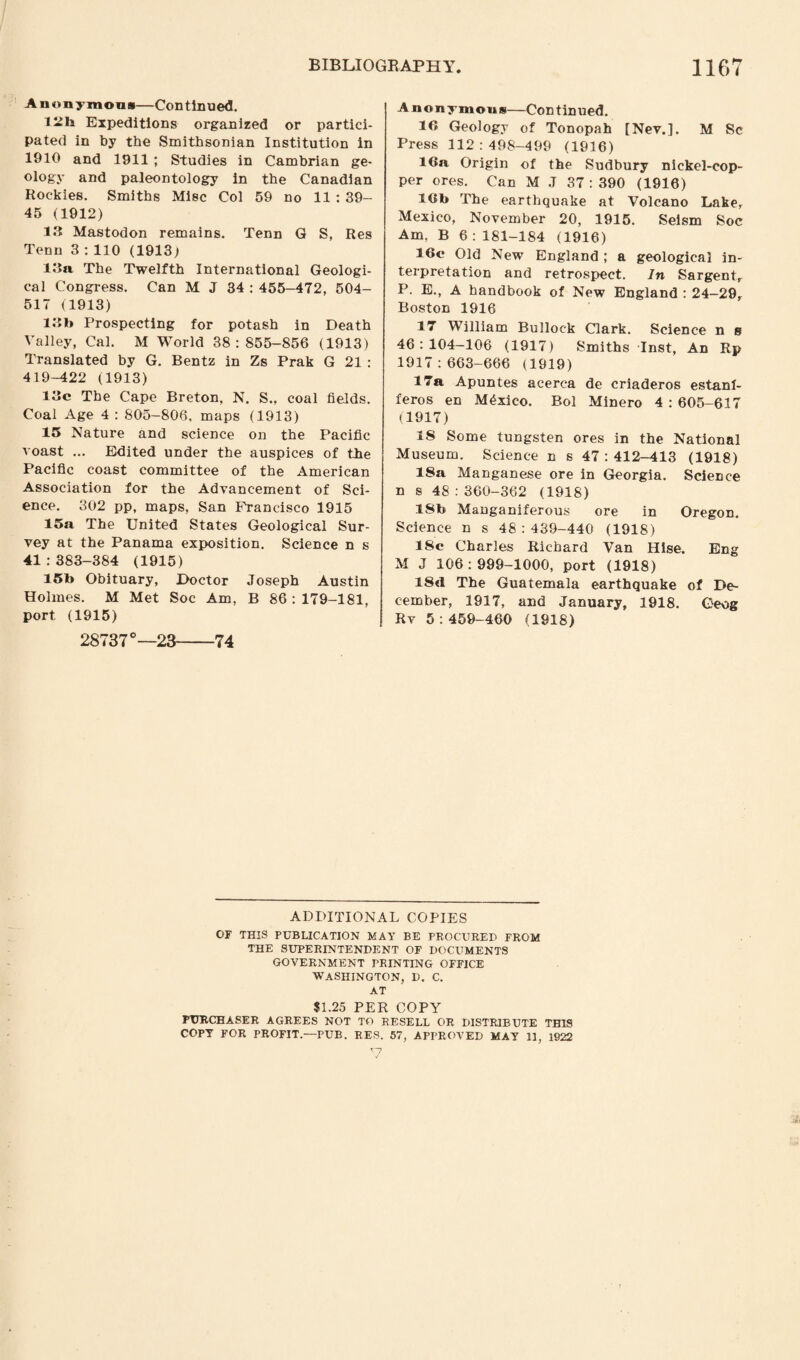 Anonymous—Continued. liils Expeditions organized or partici¬ pated in by the Smithsonian Institution in 1910 and 1911 ; Studies in Cambrian ge¬ ology and paleontology in the Canadian Rockies. Smiths Misc Col 59 no 11 : 39- 45 (1912) 13 Mastodon remains. Tenn Q S, Res Tenn 3 : 110 (1913) 13a The Twelfth International Geologi¬ cal Congress. Can M J 34 : 455-472, 504- 517 (1913) 13b Prospecting for potash in Death Valley, Cal. M World 38:855-856 (1913) Translated by G. Bentz in Zs Prak G 21 : 419-422 (1913) 13c The Cape Breton, N. S., coal fields. Coal Age 4 : 805-806, maps (1913) 15 Nature and science on the Pacific voast ... Edited under the auspices of the Pacific coast committee of the American Association for the Advancement of Sci¬ ence. 302 pp, maps, San Francisco 1915 15a The United States Geological Sur¬ vey at the Panama exposition. Science n s 41 : 383-384 (1915) 15b Obituary, Doctor Joseph Austin Holmes. M Met Soc Am, B 86 : 179-181, port (1915) 28737°—23-74 Anonymous—Continued. 1« Geology of Tonopah [Nev.]. M Sc Press 112:498-499 (1916) 16a Origin of the Sudbury nickel-cop¬ per ores. Can M J 37 : 390 (1916) 16b The earthquake at Volcano Labe, Mexico, November 20, 1915. Seism Soc Am, B 6 : 181-184 (1916) 16e Old New England ; a geological in¬ terpretation and retrospect. In Sargent, P. E., A handbook of New England : 24-29, Boston 1916 17 William Bullock Clark. Science n g 46:104-106 (1917) Smiths Inst, An Rp 1917:663-666 (1919) 17a Apuntes acerca de criaderos estanf- feros en Mexico. Bol Minero 4 : 605-617 (1917) 18 Some tungsten ores in the National Museum. Science n s 47 : 412-413 (1918) 18a Manganese ore in Georgia. Science n s 48:360-362 (1918) 18b Manganiferous ore in Oregon. Science n s 48 : 439-440 (1918) 18c Charles Richard Van Hise. Eng M J 106:999-1000, port (1918) 18d The Guatemala earthquake of De¬ cember, 1917, and January, 1918. Geog Rv 5:459-460 (1918) ADDITIONAL COPIES OF THIS PUBLICATION MAY BE PROCURED FROM THE SUPERINTENDENT OF DOCUMENTS GOVERNMENT PRINTING OFFICE WASHINGTON, D. C. AT $1.25 PER COPY PURCHASER AGREES NOT TO RESELL OR. DISTRIBUTE THIS COPY FOR PROFIT.—PUB. RES. 57, APPROVED MAY 11, 1S22