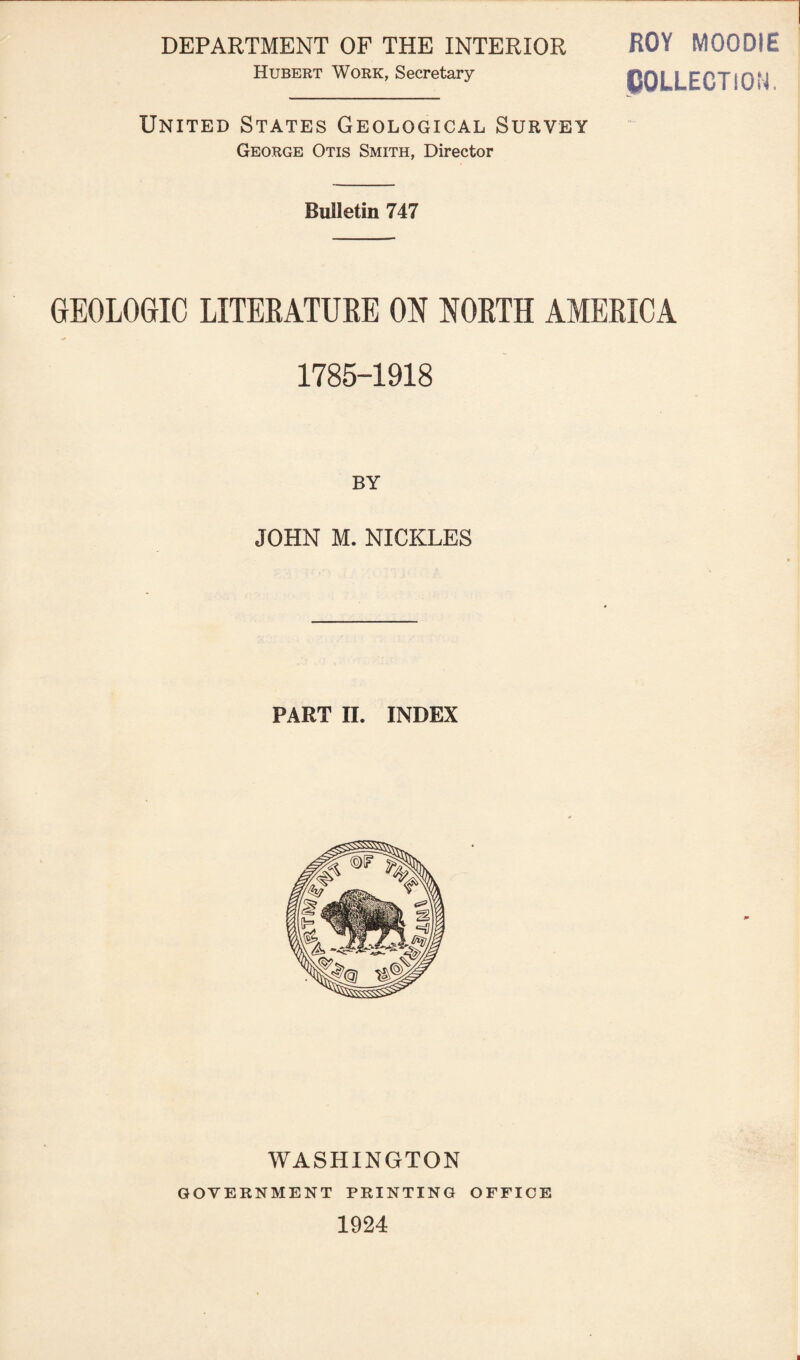ROY MOODIE COLLECTION. George Otis Smith, Director Bulletin 747 DEPARTMENT OF THE INTERIOR Hubert Work, Secretary United States Geological Survey GEOLOGIC LITEEATUEE ON NOETH AMEEICA 1785-1918 BY JOHN M. NICKLES PART II. INDEX WASHINGTON GOVERNMENT PRINTING OFFICE 1924
