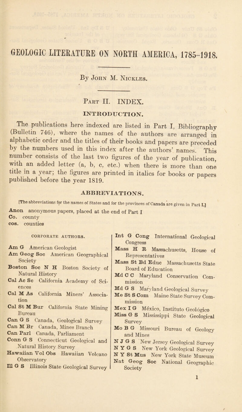 GEOLOGIC LITERATURE ON NORTH AMERICA, 1785-1918. By John M. Nic tales. Part II. INDEX. INTRODUCTION. The publications here indexed are listed in Part I, Bibliography 746), where the names of the authors are arranged in alphabetic order and the titles of their books and papers are preceded by the numbers used in this index after the authors’ names. This number consists of the last two figures of the year of publication, with an added letter (a, b, c, etc.) when there is more than one title in a year; the figures are printed in italics for books or papers published before the year 1819. ABBREVIATIONS. [The abbreviations for the names of States and for the provinces of Canada are given in Part I.] Anon anonymous papers, placed at the end of Part I Co. county cos. counties CORPORATE AUTHORS. Am G American Geologist Am Geog Soc American Geographical Society Boston Soc N H Boston Society of Natural History Cal Ac Sc California Academy of Sci¬ ences Cal M As California Miners’ Associa¬ tion Cal St M Bur California State Mining Bureau Can G S Canada, Geological Survey Can M Br Canada, Mines Branch Can Pari Canada, Parliament Conn G S Connecticut Geological and Natural History Survey Hawaiian Vol Obs Hawaiian Volcano Observatory HI S Illinois State Geological Survey Int G Cong International Geological Congress Mass H It Massachusetts, House of Representatives Mass St Bd Educ Massachusetts State Board of Education Md C C Maryland Conservation Com¬ mission Md G S Maryland Geological Survey Me St S Com Maine State Survey Com¬ mission Mex I G Mexico, Instituto Geologico Miss G S Mississippi State Geological Survey Mo B G Missouri Bureau of Geology and Mines N J G S New Jersey Geological Survey N Y G S New York Geological Survey N Y St Mus New York State Museum Nat Geog Soc National Geographic Society