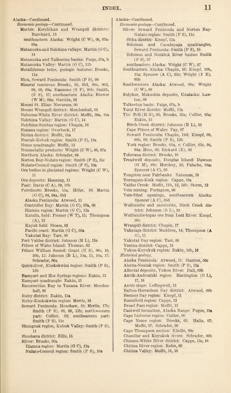 Alaska—Continued. Economic geology—Continued. Marble: Ketchikan and Wrangell districts: Burchard, 13 southeastern Alaska: Wright (C W), 06, 07a» 08a Matanuska and Nelchina valleys: Martin (G C), 14 Matanuska and Talkeetna basins: Paige, 07a, b Matanuska Valley: Martin (G C), 12b Metalliferous lodes, geologic features: Brooks, 11a Mica, Seward Peninsula: Smith (P S), 08 Mineral resources: Brooks, 05, 05d, 06a, 06d, 08, 09, 09a; Emmons (S F), 98b; Smith, (S Sj, 17; southeastern Alaska: Brewer (W M), 03a; Garside, 93 Mount St. Elias: Novarese, 00 Mount Wrangell district: Mendenhall, 03 Nabesna-White River district: Moffit, 09a, 10a Nelchina Valley: Martin (G C), 14 Nelchina-Susitna region: Chapin, 18 Nenana region: Overbeck, 17 Nizina district: Moffit, 11a Noatak-Kobuk region: Smith (P S), 13a Nome quadrangle: Moffit, 13 Nonmetallic products: Wright (C W), 06, 07a Northern Alaska: Schrader, 04 Norton Bay-Nulato region: Smith (P S), 11c Nulato-Council region: Smith (P S), 10a Ore bodies in glaciated regions: Wright (C W), 11 Ore deposits: Henning, 11 Peat: Davis (C A), 09, 10b Petroleum: Brooks, 15a; Hofer, 10; Martin (G C), 04, 04a, 05d Alaska Peninsula: Atwood, 11 Controller Bay: Martin (G C), 07a, 08 Iliamna region: Martin (G C), 12a Katalla, field: Prosser (W T), 11; Thompson (A), 12 Kayak field: Stoess, 03 Pacific coast: Martin (G C), 05a Yakutat Bay: Tarr, 06 Port Valdez district: Johnson (B L), 15a Prince of Wales Island: Thomae, 02 Prince William Sound: Grant (U S), 06c, 10, 10b, 12; Johnson (B L), 14a, 15, 16a, 17; Schrader, 00a Quicksilver, Kuskokwim region; Smith (PS), 15b Rampart and Hot Springs regions: Eakin, 12 Rampart quadrangle: Eakin, 13 Resurrection Bay to Tanana River: Menden¬ hall, 00 Ruby district: Eakin, 13a Ruby-Kuskokwim region: Mertie, 16 Seward Peninsula: Henshaw, 10; Mertie, 17b; Smith (P S), 08, 09, 12b; northwestern part: Collier, 02; southeastern part: Smith (P S), 11c Shungnak region, Kobuk Valley: Smith (P S), 11 Shushana district: Ellis, 15 Silver: Brooks, 06a Iliamna region: Martin (G C), 12a Nulato-Council region: Smith (P S), 10a A laska—Continued. Economic geology—Continued. Silver: Seward Peninsula and Norton Bay- Nulato region: Smith (P S), 11c Sitka district: Knopf, 12a Solomon and Casadepaga quadrangles, Seward Peninsula: Smith (P S), 10 Solomon and Niukluk River basins: Smith (P S), 07 southeastern Alaska: Wright (C W), 07 Southeastern Alaska: Chapin, 16; Knopf, 10b, 11a; Spencer (A C), 05c; Wright (F E), 05b Southwestern Alaska: Atwood, 09a; Wright (C W), 09 Sulphur, Makushin deposits, Unalaska: Law- ton, 09 Talkeetna basin: Paige, 07a, b Taral River district: Moffit, 12a Tin: Bell (R N), 03; Brooks, 03a; Collier, 05a; Eakin, 15 Birch Creek district: Johnson (B L), 10 Cape Prince of Wales: Fay, 07 Seward Peninsula: Chapin, 14d; Knopf, 08, 08b, 09; Smith (P S), 12b York region: Brooks, Ola, c; Collier, 03c, 04, 04a; Hess, 06; Rickard (E), 03 Tolovana district: Brooks, 16 Treadwell deposits, Douglas Island: Dawson (G M), 89c; Hershey, 11; Palache, 04a; Spencer (A C), 05 Tungsten near Fairbanks: Bateman, 18 Turnagain-Knik region: Capps, 16a Valdez Creek: Moffit, lib, 12,14b; Storm, 12 Vein mining: Purington, 06 Vein-filled openings, southeastern Alaska: Spencer (A C), 05d Wolframite and cassiterite, Birch Creek dis¬ trict: Johnson (B L), 10 Wolframite-topaz ore from Lost River: Knopf, 08c Wrangell district: Chapin, 17 Yakataga district: Maddren, 14; Thompson (A G), 15 Yakutat Bay region: Tarr, 06 Yentna district: Capps, 13 Yukon-Koyukuk region: Eakin, 14b, 16 Historical geology. Alaska Peninsula: Atwood, 11; Stanton, 05c Alatna-Noatak region: Smith (P S), 12a Alluvial deposits, Yukon River: Dali, 69b Anvik-Andreafski region: Harrington (G L), 17,18 Arctic slope: Leffingwell, 13 Balboa-Herendeen Bay district: Atwood, 09b Berners Bay region: Knopf, 11 Bonnifield region: Capps, 12 Broad Pass region: Moffit, 15 Cantwell formation, Alaska Range: Pogue, 15a Cape Lisburne region: Collier, 06 Cape Nome region: Brooks, 01; Halla, 07; Moffit, 07; Schrader, 00 Cape Thompson section: Kindle, 09c Chandlar and Koyukuk rivers: Schrader, 00b Chisana-White River district: Capps, 15c, 16 Chitina River region: Rohn, 00 Chitina Valley: Moffit, 16,18
