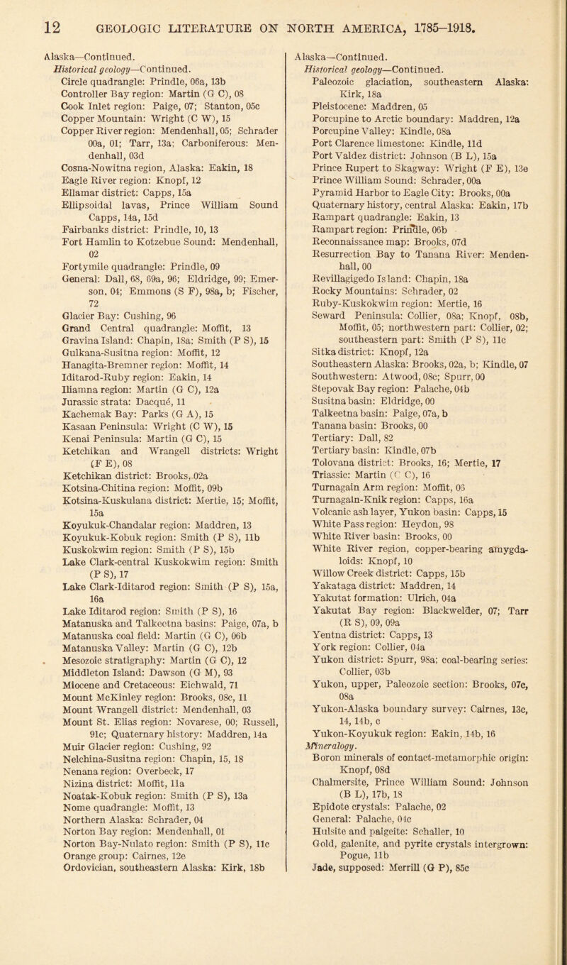 Alaska—Continued. Historical geology—Continued. Circle quadrangle: Prindle, 06a, 13b Controller Bay region: Martin (G C), 08 Cook Inlet region: Paige, 07; Stanton, 05c Copper Mountain: Wright (C W), 15 Copper River region: Mendenhall, 05; Schrader 00a, 01; Tarr, 13a; Carboniferous: Men¬ denhall, 03d Cosna-Nowitna region, Alaska: Eakin, 18 Eagle River region: Knopf, 12 Ellamar district: Capps, 15a Ellipsoidal lavas, Prince William Sound Capps, 14a, 15d Fairbanks district: Prindle, 10,13 Fort Hamlin to Kotzebue Sound: Mendenhall, 02 Fortymile quadrangle: Prindle, 09 General: Dali, 68, 69a, 96; Eldridge, 99; Emer¬ son, 04; Emmons (S F), 98a, b; Fischer, 72 Glacier Bay: Cushing, 96 Grand Central quadrangle: Moffit, 13 Gravina Island: Chapin, 18a; Smith (P S), 15 Gulkana-Susitna region: Moffit, 12 Hanagita-Bremner region: Moffit, 14 Iditarod-Ruby region: Eakin, 14 Iliamna region: Martin (G C), 12a Jurassic strata: Dacque, 11 Kachemak Bay: Parks (G A), 15 Kasaan Peninsula: Wright (C W), 15 Kenai Peninsula: Martin (G C), 15 Ketchikan and Wrangell districts: Wright (F E), 08 Ketchikan district: Brooks, 02a Kotsina-Chitina region: Moffit, 09b Kotsina-Kuskulana district: Mertie, 15; Moffit, 15a Koyukuk-Chandalar region: Maddren, 13 Koyukuk-Kobuk region: Smith (P S), lib Kuskokwim region: Smith (P S), 15b Lake Clark-central Kuskokwim region: Smith (P S), 17 Lake Clark-Iditarod region: Smith (P S), 15a, 16a Lake Iditarod region: Smith (P S), 16 Matanuska and Talkeetna basins: Paige, 07a, b Matanuska coal field: Martin (G C), 06b Matanuska Valley: Martin (G C), 12b Mesozoic stratigraphy: Martin (G C), 12 Middleton Island: Dawson (G M), 93 Miocene and Cretaceous: Eichwald, 71 Mount McKinley region: Brooks, 08c, 11 Mount Wrangell district: Mendenhall, 03 Mount St. Elias region: Novarese, 00; Russell, 91c; Quaternary history: Maddren, 14a Muir Glacier region: Cushing, 92 Nelchina-Susitna region: Chapin, 15, 18 Nenana region: Overbeck, 17 Nizina district: Moffit, 11a Noatak-Kobuk region: Smith (P S), 13a Nome quadrangle: Moffit, 13 Northern Alaska: Schrader, 04 Norton Bay region: Mendenhall, 01 Norton Bay-Nulato region: Smith (P S), 11c Orange group: Cairnes, 12e Ordovician, southeastern Alaska: Kirk, 18b Alaska—Continued. Historical geology—Continued. Paleozoic glaciation, southeastern Alaska: Kirk, 18a Pleistocene: Maddren, 05 Porcupine to Arctic boundary: Maddren, 12a Porcupine Valley: Kindle, 08a Port Clarence limestone: Kindle, lid Port Valdez district: Johnson (B L), 15a Prince Rupert to Skagway: Wright (F E), 13e Prince William Sound: Schrader, 00a Pyramid Harbor to Eagle City: Brooks, 00a Quaternary history, central Alaska: Eakin, 17b Rampart quadrangle: Eakin, 13 Rampart region: Prindle, 06b Reconnaissance map: Brooks, 07d Resurrection Bay to Tanana River: Menden¬ hall, 00 Revillagigedo Is land: Chapin, 18a Rocky Mountains: Schrader, 02 Ruby-Kuskokwim region: Mertie, 16 Seward Peninsula: Collier, 08a; Knopf, 08b, Moffit, 05; northwestern part: Collier, 02; southeastern part: Smith (P S), 11c Sitka district: Knopf, 12a Southeastern Alaska: Brooks, 02a, b; Kindle, 07 Southwestern: Atwood, 08c; Spurr, 00 Stepovak Bay region: Palache, 04b Susitna basin: Eldridge, 00 Talkeetna basin: Paige, 07a, b Tanana basin: Brooks, 00 Tertiary: Dali, 82 Tertiary basin: Kindle, 07b Tolovana district: Brooks, 16; Mertie, 17 Triassic: Martin (C C), 16 Turnagain Arm region: Moffit, 03 Turnagaln-Knik region: Capps, 16a Volcanic ash layer, Yukon basin: Capps, 15 White Pass region: Heydon, 98 White River basin: Brooks, 00 White River region, copper-bearing amygda- loids: Knopf, 10 Willow Creek district: Capps, 15b Yakataga district: Maddren, 14 Yakutat formation: Ulrich, 04a Yakutat Bay region: Blackwelder, 07; Tarr (R S), 09, 09a Yentna district: Capps, 13 York region: Collier, 04a Yukon district: Spurr, 98a; coal-bearing series: Collier, 03b Yukon, upper, Paleozoic section: Brooks, 07c, 08a Yukon-Alaska boundary survey: Cairnes, 13c, 14, 14b, c Yukon-Koyukuk region: Eakin, 14b, 16 Mineralogy. Boron minerals of contact-metamorphic origin: Knopf, 08d Chalmersite, Prince William Sound: Johnson (B L), 17b, 18 Epidote crystals: Palache, 02 General: Palache, 04c Hulsite and paigeite: Schaller, 10 Gold, galenite, and pyrite crystals intergrown: Pogue, 11b Jade, supposed: Merrill (G P), 85c