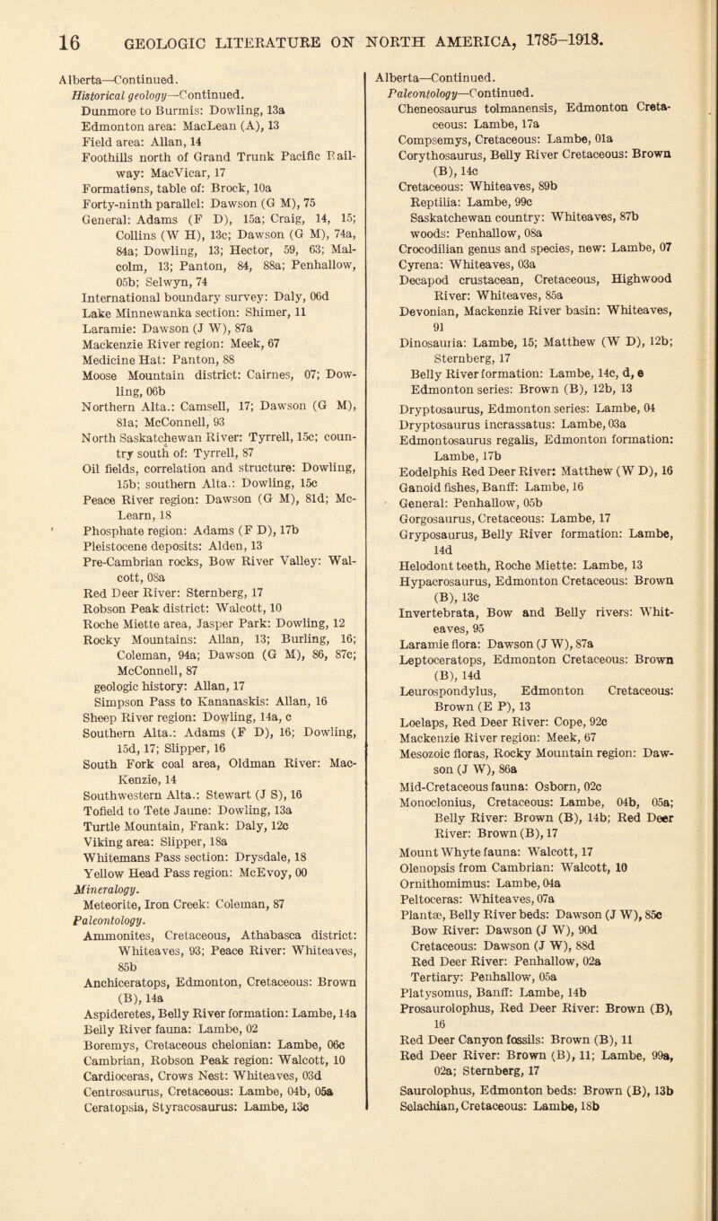 A1 berta—C on tinued. Historical geology—Continued. Dunmore to Burmis: Dowling, 13a Edmonton area: MacLean (A), 13 Field area: Allan, 14 Foothills north of Grand Trunk Pacific Pail- way: MacVicar, 17 Formations, table of: Brock, 10a Forty-ninth parallel: Dawson (G M), 75 General: Adams (F D), 15a; Craig, 14, 15; Collins (W H), 13c; Dawson (G M), 74a, 84a; Dowling, 13; Hector, 59, 63; Mal¬ colm, 13; Panton, 84, 88a; Penhallow, 05b; Selwyn, 74 International boundary survey: Daly, 06d Lake Minnewanka section: Shimer, 11 Laramie: Dawson (J W), 87a Mackenzie River region: Meek, 67 Medicine Hat: Panton, 88 Moose Mountain district: Cairnes, 07; Dow¬ ling, 06b Northern Alta.: Camsell, 17; Dawson (G M), 81a; McConnell, 93 North Saskatchewan River: Tyrrell, 15c; coun¬ try south of: Tyrrell, 87 Oil fields, correlation and structure: Dowling, 15b; southern Alta.: Dowling, 15c Peace River region: Dawson (G M), 81d; Mc- Learn,18 Phosphate region: Adams (F D), 17b Pleistocene deposits: Alden, 13 Pre-Cambrian rocks, Bow River Valley: Wal¬ cott, 08a Red Deer River: Sternberg, 17 Robson Peak district: Walcott, 10 Roche Miette area, Jasper Park: Dowling, 12 Rocky Mountains: Allan, 13; Burling, 16; Coleman, 94a; Dawson (G M), 86, 87c; McConnell, 87 geologic history: Allan, 17 Simpson Pass to Kananaskis: Allan, 16 Sheep River region: Dowling, 14a, c Southern Alta.: Adams (F D), 16; Dowling, 15d, 17; Slipper, 16 South Fork coal area, Oldman River: Mac- Kenzie, 14 Southwestern Alta.: Stewart (J S), 16 Tofield to Tete Jaune: Dowling, 13a Turtle Mountain, Frank: Daly, 12c Viking area: Slipper, 18a Whitemans Pass section: Drysdale, 18 Yellow Head Pass region: McEvoy, 00 Mineralogy. Meteorite, Iron Creek: Coleman, 87 Paleontology. Ammonites, Cretaceous, Athabasca district: Whiteaves, 93; Peace River: Whiteaves, 85b Anchiceratops, Edmonton, Cretaceous: Brown (B), 14a Aspideretes, Belly River formation: Lambe, 14a Belly River fauna: Lambe, 02 Boremys, Cretaceous chelonian: Lambe, 06c Cambrian, Robson Peak region: Walcott, 10 Cardioceras, Crows Nest: Whiteaves, 03d Centrosaurus, Cretaceous: Lambe, 04b, 05a Ceratopsia, Styracosaurus: Lambe, 13c Alberta—Continued. Paleontology—Continued. Cheneosaurus tolmanensis, Edmonton Creta¬ ceous: Lambe, 17a Compsemys, Cretaceous: Lambe, Ola Corythosaurus, Belly River Cretaceous: Brown (B), 14c Cretaceous: Whiteaves, 89b Reptilia: Lambe, 99c Saskatchewan country: Whiteaves, 87b woods: Penhallow, 08a Crocodilian genus and species, new: Lambe, 07 Cyrena: Whiteaves, 03a Decapod crustacean, Cretaceous, Highwood River: Whiteaves, 85a Devonian, Mackenzie River basin: Whiteaves, 91 Dinosauria: Lambe, 15; Matthew (W D), 12b; Sternberg, 17 Belly River formation: Lambe, 14c, d, e Edmonton series: Brown (B), 12b, 13 Dryptosaurus, Edmonton series: Lambe, 04 Dryptosaurus incrassatus: Lambe, 03a Edmontosaurus regalis, Edmonton formation: Lambe, 17b Eodelphis Red Deer River: Matthew (WD), 16 Ganoid fishes, Banff: Lambe, 16 General: Penhallow, 05b Gorgosaurus, Cretaceous: Lambe, 17 Gryposaurus, Belly River formation: Lambe, 14d Helodont teeth, Roche Miette: Lambe, 13 Hvpacrosaurus, Edmonton Cretaceous: Brown (B), 13c Invertebrata, Bow and Belly rivers: Whit¬ eaves, 95 Laramie flora: Dawson (J W), 87a Leptoceratops, Edmonton Cretaceous: Brown (B), 14d Leurospondylus, Edmonton Cretaceous: Brown (E P), 13 Loelaps, Red Deer River: Cope, 92c Mackenzie River region: Meek, 67 Mesozoic floras, Rocky Mountain region: Daw¬ son (J W), 86a Mid-Cretaceous fauna: Osborn, 02c Monoclonius, Cretaceous: Lambe, 04b, 05a; Belly River: Brown (B), 14b; Red Deer River: Brown (B), 17 Mount Whyte fauna: Walcott, 17 Olenopsis from Cambrian: Walcott, 10 Ornithomimus: Lambe, 04a Peltoceras: Whiteaves, 07a Plantse, Belly River beds: Dawson (J W), 85c Bow River: Dawson (J W), 90d Cretaceous: Dawson (J W), 88d Red Deer River: Penhallow, 02a Tertiary: Penhallow, 05a Platysomus, Banff: Lambe, 14b Prosaurolophus, Red Deer River: Brown (B), 16 Red Deer Canyon fossils: Brown (B), 11 Red Deer River: Brown (B), 11; Lambe, 99a, 02a; Sternberg, 17 Saurolophus, Edmonton beds: Brown (B), 13b Selachian, Cretaceous: Lambe, 18b