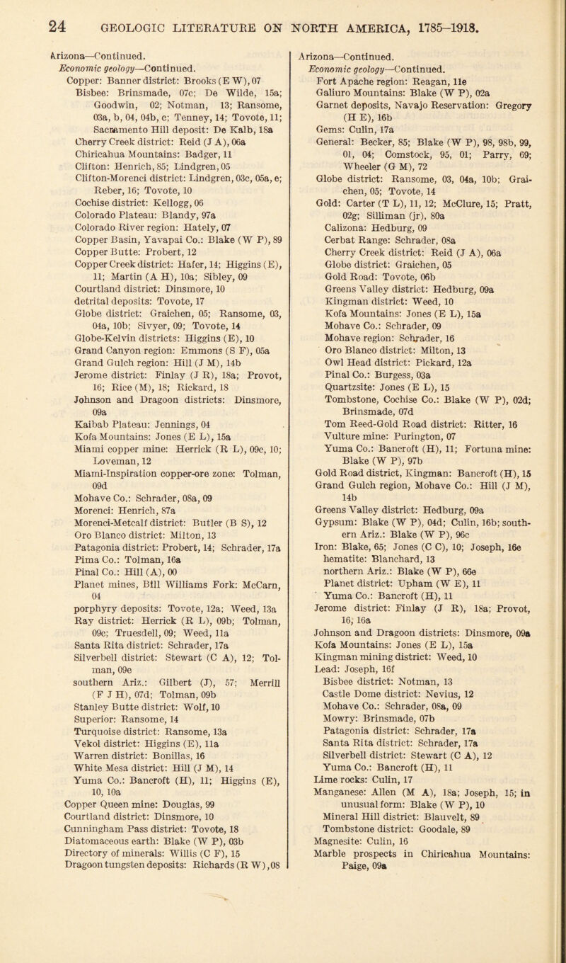 Arizona—Continued. Economic geology—Continued. Copper: Banner district: Brooks (EW), 07 Bisbee: Brinsmade, 07c; De Wilde, 15a; Goodwin, 02; Notxnan, 13; Ransome, 03a, b, 04, 04b, c; Tenney, 14; Tovote, 11; Sacramento Hill deposit: De Kalb, 18a Cherry Creek district: Reid (J A), 06a Chiricahua Mountains: Badger, 11 Clifton: Henrich,85; Lindgren,05 Clifton-Morenci district: Lindgren, 03c, 05a, e; Reber, 16; Tovote, 10 Cochise district: Kellogg, 06 Colorado Plateau: Blandy, 97a Colorado River region: Hately, 07 Copper Basin, Yavapai Co.: Blake (W P), 89 Copper Butte: Probert, 12 Copper Creek district: Hafer, 14; Higgins (E), 11; Martin (A H), 10a; Sibley, 09 Courtland district: Dinsmore, 10 detrital deposits: Tovote, 17 Globe district: Graichen, 05; Ransome, 03, 04a, 10b; Sivyer, 09; Tovote, 14 Globe-Kelvin districts: Higgins (E), 10 Grand Canyon region: Emmons (S F), 05a Grand Gulch region: Hill (J M), 14b Jerome district: Finlay (JR), 18a; Provot, 16; Rice (M), 18; Rickard, 18 Johnson and Dragoon districts: Dinsmore, 09a Kaibab Plateau: Jennings, 04 Kofa Mountains: Jones (E L), 15a Miami copper mine: Herrick (R L), 09c, 10; Loveman, 12 Miami-Inspiration copper-ore zone: Tolman, 09d Mohave Co.: Schrader, 08a, 09 Morenci: Henrich, 87a Morenci-Metcalf district: Butler (B S), 12 Oro Blanco district: Milton, 13 Patagonia district: Probert, 14; Schrader, 17a Pima Co.: Tolman, 16a Pinal Co.: Hill (A), 00 Planet mines, Bill Williams Fork: McCarn, 04 porphyry deposits: Tovote, 12a; Weed, 13a Ray district: Herrick (R L), 09b; Tolman, 09c; Truesdell, 09; Weed, 11a Santa Rita district: Schrader, 17a Silverbell district: Stewart (C A), 12; Tol¬ man, 09e southern Ariz.: Gilbert (J), 57; Merrill (F J H), 07d; Tolman, 09b Stanley Butte district: Wolf, 10 Superior: Ransome, 14 Turquoise district: Ransome, 13a Vekol district: Higgins (E), 11a Warren district: Bonillas, 16 White Mesa district: Hill (J M), 14 Yuma Co.: Bancroft (H), 11; Higgins (E), 10, 10a Copper Queen mine: Douglas, 99 Courtland district: Dinsmore, 10 Cunningham Pass district: Tovote, 18 Diatomaceous earth: Blake (W P), 03b Directory of minerals: Willis (C F), 15 Dragoon tungsten deposits: Richards (R W), 08 Arizona—Continued. Economic geology—Continued. Fort Apache region: Reagan, lie Galiuro Mountains: Blake (W P), 02a Garnet deposits, Navajo Reservation: Gregory (H E), 16b Gems: Culin, 17a General: Becker, 85; Blake (W P), 98, 98b, 99, 01, 04; Comstock, 95, 01; Parry, 69; Wheeler (G M), 72 Globe district: Ransome, 03, 04a, 10b; Grai¬ chen, 05; Tovote, 14 Gold: Carter (T L), 11,12; McClure, 15; Pratt, 02g; Silliman (jr), 80a Calizona: Hedburg, 09 Cerbat Range: Schrader, 08a Cherry Creek district: Reid (J A), 06a Globe district: Graichen, 05 Gold Road: Tovote, 06b Greens Valley district: Hedburg, 09a Kingman district: Weed, 10 Kofa Mountains: Jones (E L), 15a Mohave Co.: Schrader, 09 Mohave region: Schrader, 16 Oro Blanco district: Milton, 13 Owl Head district: Pickard, 12a Pinal Co.: Burgess, 03a Quartzsite: Jones (E L), 15 Tombstone, Cochise Co.: Blake (W P), 02d; Brinsmade, 07d Tom Reed-Gold Road district: Ritter, 16 Vulture mine: Purington, 07 Yuma Co.: Bancroft (H), 11; Fortuna mine: Blake (W P), 97b Gold Road district, Kingman: Bancroft (H), 15 Grand Gulch region, Mohave Co.: Hill (J M), 14b Greens Valley district: Hedburg, 09a Gypsum: Blake (W P), 04d; Culin, 16b; south¬ ern Ariz.: Blake (W P), 96c Iron: Blake, 65; Jones (C C), 10; Joseph, 16e hematite: Blanchard, 13 northern Ariz.: Blake (W P), 66e Planet district: Upham (W E), 11 Yuma Co.: Bancroft (H), 11 Jerome district: Finlay (J R), 18a; Provot, 16, 16a Johnson and Dragoon districts: Dinsmore, 09a Kofa Mountains: Jones (E L), 15a Kingman mining district: Weed, 10 Lead: Joseph, 16f Bisbee district: Notman, 13 Castle Dome district: Nevius, 12 Mohave Co.: Schrader, 08a, 09 Mowry: Brinsmade, 07b Patagonia district: Schrader, 17a Santa Rita district: Schrader, 17a Silverbell district: Stewart (C A), 12 Yuma Co.: Bancroft (H), 11 Lime rocks: Culin, 17 Manganese: Allen (M A), 18a; Joseph, 15; in unusual form: Blake (W P), 10 Mineral Hill district: Blauvelt, 89 Tombstone district: Goodale, 89 Magnesite: Culin, 16 Marble prospects in Chiricahua Mountains: Paige, 09a