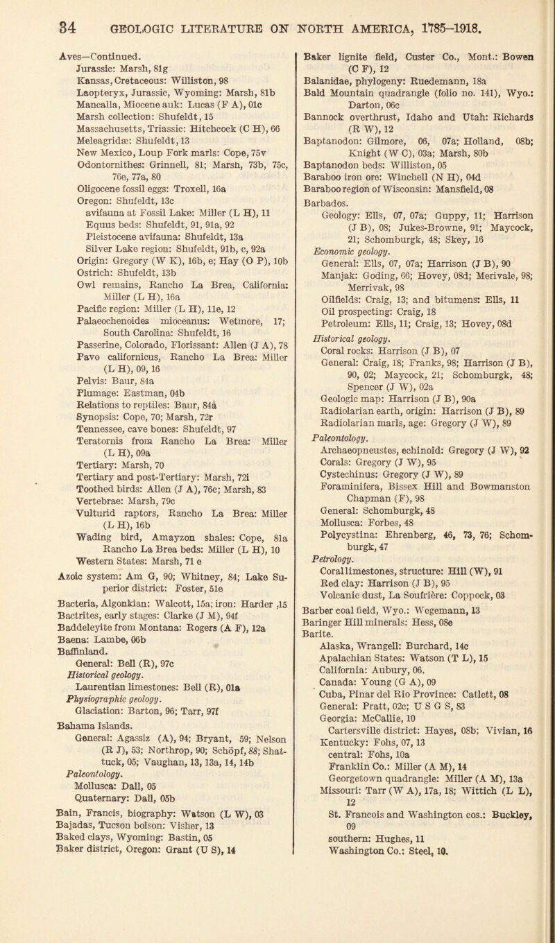 Aves—Continued. Jurassic: Marsh, 81g Kansas, Cretaceous: Williston, 98 Laopteryx, Jurassic, Wyoming: Marsh, 81b Mancalla, Miocene auk: Lucas (F A), 01c Marsh collection: Shufeldt, 15 Massachusetts, Triassic: Hitchcock (C H), 66 Meleagridae: Shufeldt, 13 New Mexico, Loup Fork marls: Cope, 75v Odontornithes: Grinnell, 81; Marsh, 73b, 75c, 76e, 77a, 80 Oligocene fossil eggs: Troxell, 16a Oregon: Shufeldt, 13c avifauna at Fossil Lake: Miller (L H), 11 Equus beds: Shufeldt, 91, 91a, 92 Pleistocene avifauna: Shufeldt, 13a Silver Lake region: Shufeldt, 91b, c, 92a Origin: Gregory (W K), 16b, e; Hay (O P), 10b Ostrich: Shufeldt, 13b Owl remains, Rancho La Brea, California: Miller (L H), 16a Pacific region: Miller (L H), lie, 12 Palaeochenoides mioceanus: Wetmore, 17; South Carolina: Shufeldt, 16 Passerine, Colorado, Florissant: Allen (J A), 78 Pavo californicus, Rancho La Brea: Miller (L H), 09, 16 Pelvis: Baur, 84a Plumage: Eastman, 04b Relations to reptiles: Baur, 84a Synopsis: Cope, 70; Marsh, 72r Tennessee, cave bones: Shufeldt, 97 Teratornis from Rancho La Brea: Miller (L H), 09a Tertiary: Marsh, 70 Tertiary and post-Tertiary: Marsh, 72i Toothed birds: Allen (J A), 76c; Marsh, 83 Vertebrae: Marsh, 79c Vulturid raptors, Rancho La Brea: Miller (L H), 16b Wading bird, Amayzon shales: Cope, 81a Rancho La Brea beds: Miller (L H), 10 Western States: Marsh, 71 e Azoic system: Am G, 90; Whitney, 84; Lake Su¬ perior district: Foster, 51e Bacteria, Algonkian: Walcott, 15a; iron: Harder ,15 Bactrites, early stages: Clarke (J M), 94f Baddeleyite from Montana: Rogers (A F), 12a Baena: Lambe, 06b Baffinland. General: Bell (R), 97c Historical geology. Laurentian limestones: Bell (R), Ola Physiographic geology. Glaciation: Barton, 96; Tarr, 97f Bahama Islands. General: Agassiz (A), 94; Bryant, 59; Nelson (R J), 53; Northrop, 90; Schopf, 88; Shat- tuck, 05; Vaughan, 13,13a, 14,14b Paleontology. Mollusca: Dali, 05 Quaternary: Dali, 05b Bain, Francis, biography: Watson (L W), 03 Bajadas, Tucson bolson: Visher, 13 Baked clays, Wyoming: Bastin, 05 Baker district, Oregon: Grant (U S), 14 Baker lignite field, Custer Co., Mont.: Bowen (C F), 12 Balanidae, phylogeny: Ruedemann, 18a Bald Mountain quadrangle (folio no. 141), Wyo.: Darton, 06c Bannock overthrust, Idaho and Utah: Richards (R W), 12 Baptanodon: Gilmore, 06, 07a; Holland, 08b; Knight (W C), 03a; Marsh, 80b Baptanodon beds: Williston, 05 Baraboo iron ore: Winchell (N H), 04d Baraboo region of Wisconsin: Mansfield, 08 Barbados. Geology: Ells, 07, 07a; Guppy, 11; Harrison (J B), 08; Jukes-Browne, 91; Maycock, 21; Schomburgk, 48; Skey, 16 Economic geology. General: Ells, 07, 07a; Harrison (J B), 90 Manjak: Goding, 66; Hovey, 08d; Merivale, 98; Merrivak, 98 Oilfields: Craig, 13; and bitumens: Ells, 11 Oil prospecting: Craig, 18 Petroleum: Ells, 11; Craig, 13; Hovey, 08d Historical geology. Coral rocks: Harrison (J B), 07 General: Craig, 18; Franks, 98; Harrison (J B), 90, 02; Maycock, 21; Schomburgk, 48; Spencer (J W), 02a Geologic map: Harrison (J B), 90a Radiolarian earth, origin: Harrison (J B), 89 Radiolarian marls, age: Gregory (J W), 89 Paleontology. Archaeopneustes, echinoid: Gregory (J W), 92 Corals: Gregory (J W), 95 Cystechinus: Gregory (J W), 89 Foraminifera, Bissex Hill and Bowmanston Chapman (F), 98 General: Schomburgk, 48 Mollusca: Forbes, 48 Polycystina: Ehrenberg, 46, 73, 76; Schom¬ burgk, 47 Petrology. Coral limestones, structure: Hill (W), 91 Red clay: Harrison (J B), 95 Volcanic dust, La Soufriere: Coppock, 03 Barber coal field, Wyo.: Wegemann, 13 Baringer Hill minerals: Hess, 08e Barite. Alaska, Wrangell: Burchard, 14c Apalachian States: Watson (T L), 15 California: Aubury, 06. Canada: Young (G A), 09 Cuba, Pinar del Rio Province: Catlett, 08 General: Pratt, 02c; U S G S, 83 Georgia: McCallie, 10 Cartersville district: Hayes, 08b; Vivian, 16 Kentucky: Fohs, 07, 13 central: Fohs, 10a Franklin Co.: Miller (A M), 14 Georgetown quadrangle: Miller (A M), 13a Missouri: Tarr (W A), 17a, 18; Wittich (L L), 12 St. Francois and Washington cos.; Buckley, 09 southern: Hughes, 11 Washington Co.; Steel, 10.