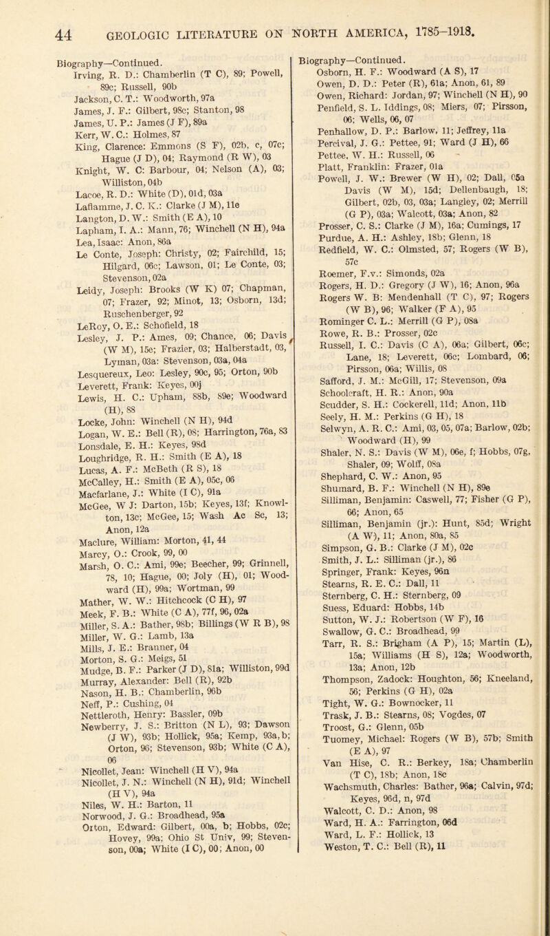 Biography—Continued. Irving, R. D.: Chamberlin (T C), 89; Powell, 89c; Russell, 90b Jackson, C. T.: Woodworth, 97a James, J. F.: Gilbert, 98c; Stanton, 98 James, U. P.: James (J F), 89a Kerr, W. C.: Holmes, 87 King, Clarence; Emmons (S F), 02b, c, 07c; Hague (J D), 04; Raymond (R W), 03 Knight, W. C: Barbour, 04; Nelson (A), 03; Williston, 04b Lacoe, R. D.t White (D), Old, 03a Laflamme, J. C. K.: Clarke (J M), lie Langton, D. W.: Smith (E A), 10 Lapham, I. A.; Mann, 76; Winchell (N H), 94a Lea, Isaac: Anon, 86a Le Conte, Joseph: Christy, 02; Fairchild, 15; Hilgard, 06c; Lawson, 01; Le Conte, 03; Stevenson, 02a Leidy, Joseph: Brooks (W K) 07; Chapman, 07; Frazer, 92; Minot, 13; Osborn, 13d; Ruschenberger, 92 LeRoy, O. E.: Schofield, 18 Lesley, J. P.: Ames, 09; Chance, 06; Davis f (W M), 15e; Frazier, 03; Halberstadt, 03, Lyman, 03a: Stevenson, 03a, 04a Lesquereux, Leo: Lesley, 90c, 95; Orton, 90b Leverett, Frank: Keyes, OOj Lewis, H. C.: Upham, 88b, 89e; Woodward (H), 88 Locke, John: Winchell (N H), 94d Logan, W. E.: Bell (R), 08; Harrington, 76a, 83 Lonsdale, E. H.: Keyes, 98d Loughridge, R. H.: Smith (E A), 18 Lucas, A. F.: McBeth (R S), 18 McCalley, H.: Smith (E A), 05c, 08 Macfarlane, J.: White (I C), 91a McGee, W J: Darton, 15b; Keyes, 13f; Knowl- ton, 13c; McGee, 15; Wash Ac Sc, 13; Anon, 12a Maclure, William: Morton, 41, 44 Marcy, O.: Crook, 99, 00 Marsh, O. C.: Ami, 99e; Beecher, 99; Grinnell, 78, 10; Hague, 00; Joly (H), 01; Wood¬ ward (H), 99a; Wortman, 99 Mather, W. W.: Hitchcock (C H), 97 Meek, F. B.: White (C A), 77f, 96, 02a Miller, S. A.: Bather, 98b; Billings (W R B), 98 Miller, W. G.: Lamb, 13a Mills, J. E.: Branner, 04 Morton, S. G.: Meigs, 51 Mudge, B.F.: Parker (J D), 81a; Williston, 99d Murray, Alexander: Bell (R), 92b Nason, H. B.: Chamberlin, 96b Neff, P.: Cushing, 04 Nettleroth, Henry: Bassler, 09b Newberry, J. S.: Britton (N L), 93; Dawson (j W), 93b; Hollick, 95a; Kemp, 93a, b; Orton, 96; Stevenson, 93b; White (C A), 06 Nicollet, Jean: Winchell (H V), 94a Nicollet, J. N.: Winchell (N H), 91d; Winchell (H V), 94a Niles, W. H.: Barton, 11 Norwood, J. G.: Broadhead, 95a Oiton, Edward: Gilbert, 00a, b; Hobbs, 02c; Hovey, 99a; Ohio St Univ, 99; Steven¬ son, 00a; White (I C), 00; Anon, 00 Biography—Continued. Osborn, H. F.: Woodward (A S), 17 Owen, D. D.: Peter (R), 61a; Anon, 61, 89 Owen, Richard: Jordan, 97; Winchell (N H), 90 Penfield, S. L. Iddings, 08; Miers, 07; Pirsson, 06; Wells, 06, 07 Penhallow, D. P.: Barlow, 11; Jeffrey, 11a Pereival, J. G.: Pettee, 91; Ward (J H), 66 Pettee, W. H.: Russell, 06 Platt, Franklin: Frazer, Ola Powell, J. W.: Brewer (W H), 02; Dali, C5a Davis (W M), 15d; Dellenbaugh, 18; Gilbert, 02b, 03, 03a; Langley, 02; Merrill (G P), 03a; Walcott, 03a; Anon, 82 Prosser, C. S.: Clarke (J M), 16a; Cumings, 17 Purdue, A. H.: Ashley, 18b; Glenn, 18 Redfield, W. C.: Olmsted, 57; Rogers (W B), 57c Roemer, F.v.: Simonds, 02a Rogers, H. D.: Gregory (J W), 16; Anon, 96a Rogers W. B: Mendenhall (T C), 97; Rogers (W B), 96; Walker (F A), 95 Rominger C. L.: Merrill (G P), 08a Rowe, R. B.: Prosser, 02c Russell, I. C.: Davis (C A), 06a; Gilbert, 06c; Lane, 18; Leverett, 06c; Lombard, 06; Pirsson, 06a; Willis, 08 Safford, J. M.: McGill, 17; Stevenson, 09a Schoolcraft, H. R.: Anon, 90a Scudder, S. H.: Cockerell, lid; Anon, lib Seely, H. M.: Perkins (G H), 18 Selwyn, A. R. C.: Ami, 03, 05, 07a; Barlow, 02b; Woodward (H), 99 Shaler, N. S.: Davis (W M), 06e, f; Hobbs, 07g, Shaler, 09; Wolff, 08a Shephard, C. W.: Anon, 95 Shumard, B. F.: Winchell (N H), 89e Silliman, Benjamin: Caswell, 77; Fisher (G P), 66; Anon, 65 Silliman, Benjamin (jr.): Hunt, 85d; Wright (A W), 11; Anon, 80a, 85 Simpson, G. B.: Clarke (J M), 02c Smith, J. L.: Silliman (jr.), 86 Springer, Frank: Keyes, 96n Stearns, R. E. C.: Dali, 11 Sternberg, C. H.: Sternberg, 09 Suess, Eduard: Hobbs, 14b Sutton, W. J.: Robertson (W F), 16 Swallow, G. C.: Broadhead, 99 Tarr, R. S.: Brigham (A P), 15; Martin (L), 15a; Williams (H S), 12a; Woodworth, 13a; Anon, 12b Thompson, Zadock: Houghton, 56; Kneeland, 56; Perkins (G H), 02a Tight, W. G.: Bownocker, 11 Trask, J. B.: Stearns, 08; Vogdes, 07 Troost, G.: Glenn, 05b Tuomey, Michael: Rogers (W B), 57b; Smith (E A), 97 Van Hise, C. R.: Berkey, 18a; Chamberlin (T C), 18b; Anon, 18c Wachsmuth, Charles: Bather, 96a; Calvin, 97d; Keyes, 96d, n, 97d Walcott, C. D.: Anon, 98 Ward, H. A.: Farrington, 06d Ward, L. F.: Hollick, 13 Weston, T. C.: Bell (R), 11