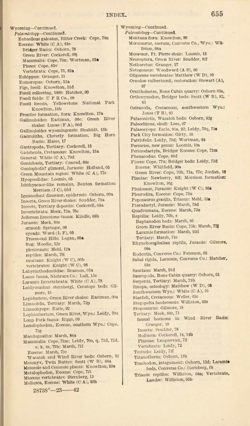 Wyoming—Continued. Paleonto logy—Con t inued. Eobasileus galeatus, Bitter Creek: Cope, 74n Eocene: White (C A), 81e Bridger Basin: Osborn, 78 Green River: Cockerell, 09] Mammalia: Cope, 73n; Wortman,01a Pisces: Cope, 85v Vertebrata: Cope, 73, 82a Eohippus: Granger, 11 Eomoropus: Osborn, 13a Figs, fossil: Knowlton, lid Fossil collecting, 1900: Hatcher, 00 Fossil fields: U P R Co., 09 Fossil forests, Yellowstone National Park Knowlton, 14b Frontier formation, flora: Knowlton, 17a Gallinuloides: Eastman, 00c; Green River shales: Lucas (F A), OOd Gallinuloides wyomingensis: Shufeldt, 15b Gastroliths, Cloverly formation, Big Horn Basin: Hares, 17 Gastropoda, Tertiary: Cockerell, 15 Gleichenia, Cretaceous: Knowlton, 13a General: White (C A), 79d Goniobasis, Tertiary: Conrad, 69c Goniopholis? gilmorei, Jurassic: Holland, 05 Green Mountain region: White (C A), 77e Hyopsodidae: Loomis, 05 Ichthyosaur-like remains, Benton formation: Merriam (J C), 05d Iguanodont dinosaur, epidermis: Osborn, 09a Insecta, Green River shales: Scudder, 78a Insects, Tertiary deposits: Cockerell, 08a Invertebrata: Meek, 72a, 76e Jefferson limestone fauna: Kindle, 08b Jurassic: Meek, 60c crinoid: Springer, 09 cycads: Ward (L F), 05 Freeze-out Hills: Logan, 00a frog: Moodie, 12c plesiosaurs: Mehl, 12a reptiles: Marsh, 79i saurians: Knight (W C), 00b vertebrates: Knight (W C), 98 Labyrinthodontidae: Branson, 05a Lance fauna, Niobrara Co.: Lull, 15c Laramie Invertebrata: White (C A): 78 Leidyosuchus sternbergi, Ceratops beds: Gil¬ more, 10 Lepidosteus, Green River shales: Eastman, 00a Limnofelis, Tertiary: Marsh, 72p Limnohyops: Earle, 92 Lophiotherium, Green River, Wyo.: Leidy, 70u Loup Fork fauna: Riggs, 09 Loxolophodon, Eocene, southern Wyo.: Cope, 73 g Macelognatha: Marsh, 84a Mammalia: Cope, 73ze; Leidy, 70o, q, 71d, 7^d, e, k, m, 73b; Marsh, 71f Eocene: Marsh, 73c Wasatch and Wind River beds: Osborn, 92 Mesonyx, Twin Buttes: Scott (W B), 88a Mesozoic and Cenozoic plants: Knowlton, 10a Metalophodon, Eocene: Cope, 72t Miocene vertebrates: Sternberg, 13 Mollusca, Eocene: White (C A), 83h 2S738°—23 Wyoming—Continued. Paleontology—Continued. Montana flora: Knowlton, 00 Morosaurus, sacrum, Converse Co., Wyo.: Wil- liston, 98a Mosasaur, Ft. Pierre shale: Loomis, 15 Neuroptera, Green River: Scudder, 82f Notharctus: Granger, 17 Notogoneus: Woodward (A S), 96 Oligocene vertebrates: Matthew (W D), 10 Oreodon culbertsonii, restoration: Stewart (A), 97 Omitholestes, Bone Cabin quarry: Osborn 03a, Orthocynodon, Bridger beds: Scott (W B), 82, 83 Ostracoda, Cretaceous, southwestern Wyo.: Jones (T R), 93 Palaeonictis, Wasatch beds: Osborn, 92g Paleorhinus, skull: Lees, 07 Palaeosyops: Earle, Ola, 92; Leidy, 70q, 71® Park City formation: Girty, 10 Patriofelis: Leidy, 70d; Wortman, 94 Peccaries, new genus: Loomis, 10a Perissodactyla, Bridger Eocene: Cope, 73m Phenacodus: Cope, S6d Pisces: Cope, 77u; Bridger beds: Leidy, 73d Eocene: Whitfield, 90a Green River: Cope, 70h, 71a, 77c; Jordan, 10 Plantae: Newberry, 83f; Morrison formation: Knowlton, 16g Plesiosaur, Jurassic: Knight (W C), 95a Pleurodira, Eocene: Cope, 73u Poposaurus gracilis, Triassic: Mehl, 15a Pterodactyl, Jurassic: Marsh, 78d Quadrumana, Eocene: Marsh, 72o Reptilia: Leidy, 70b, s Baptanodon beds: Marsh, 95 Green River Basin: Cope, 73k; Marsh, 72j Laramie formation: Marsh, 92d Tertiary: Marsh, 71c Rhynchocephalian reptile, Jurassic: Gilmore, 09a Rodentia, Converse Co.: Peterson, 05 Sabal rigida, Laramie, Converse Co.: Hatcher, 01c Saurians: Marsh, 91 d Sauropoda, Bone Cabin quarry: Osborn, 01 Serpents, Tertiary: Marsh, 71b Sinopa, osteology: Matthew (W D), C6 Southwestern Wyo.: White (C A), 76 Starfish, Cretaceous: Weller, 05c Stegopelta landerensis: Williston, 05c Stegosaurus: Gilmore, 18 Tertiary: Meek, 60c, 71 faunal horizons in Wind River Basin: Granger, 10 Insecta: Scudder, 78 Mollusca: Cockerell, 14, lib Plantae: Lesquereux, 72 Vertebrata: Leidy, 72 Testudo: Leidy, 71f Titanotheres: Osborn, 13b Trachodon, integument: Osborn, 12d; Larami® beds, Converse Co.: Sternberg, 09 Triassic reptiles: Williston, 04a; Vertebrata, Lander. Williston, 05b 42