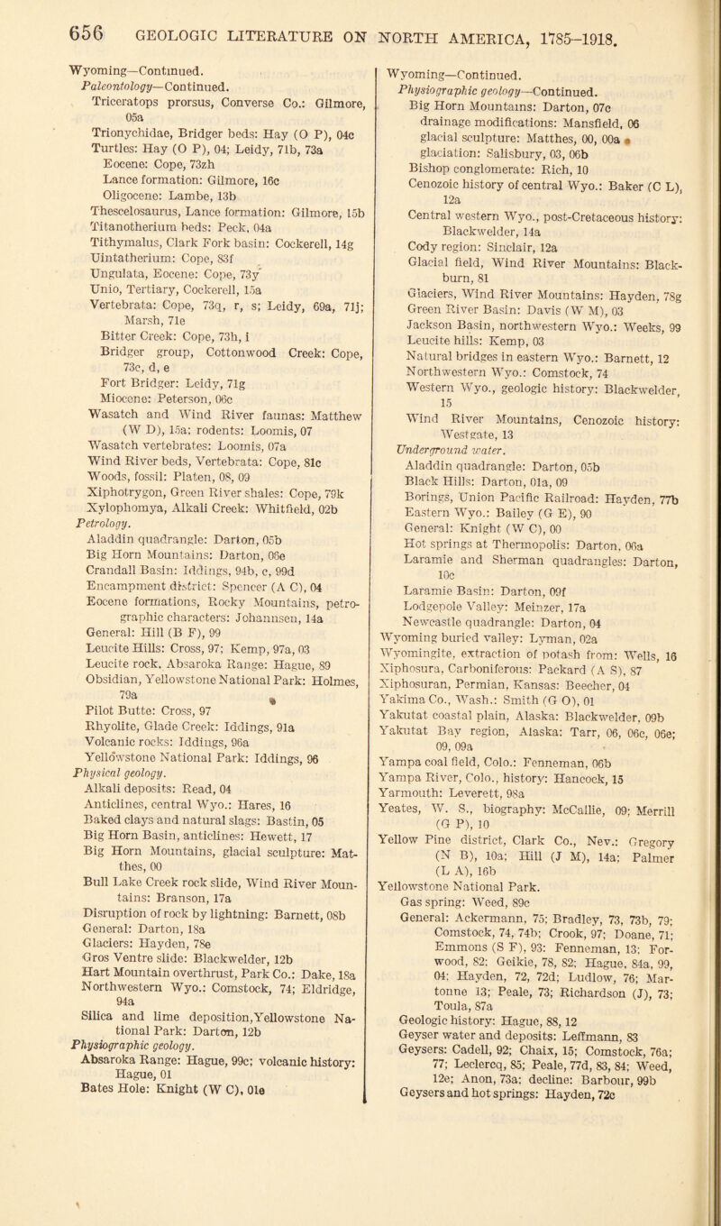 Wyoming—Continued. Paleontology— Continued. Triceratops prorsus, Converse Co.: Gilmore, 05a Trionychidae, Bridger beds: Hay (O P), 04c Turtles: Hay (O P), 04; Leidy, 71b, 73a Eocene: Cope, 73zh Lance formation: Gilmore, 16c Oligocene: Lambe, 13b Thescelosaurus, Lance formation: Gilmore, L5b Titanotherium beds: Peck, 04a Tithymalus, Clark Fork basin: Cockerell, 14g XJintatherium: Cope, 83f Ungulata, Eocene: Cope, 73y' Unio, Tertiary, Cockerell, 15a Vertebrata: Cope, 73q, r, s; Leidy, 69a, 71j; Marsh, 71e Bitter Creek: Cope, 73h, i Bridger group, Cottonwood Creek: Cope, 73e, d, e Fort Bridger: Leidy, 71g Miocene: Peterson, 06c Wasatch and Wind River faunas: Matthew (W D), 15a; rodents: Loomis, 07 Wasatch vertebrates: Loomis, 07a Wind River beds, Vertebrata: Cope, 81c Woods, fossil: Platen, 08, 09 Xiphotrygon, Green River shales: Cope, 79k Xylophomya, Alkali Creek: Whitfield, 02b Petrology. Aladdin quadrangle: Darton, 05b Big Horn Mountains: Darton, 08e Crandall Basin: Iddings, 94b, c, 99d Encampment district: Spencer (A C), 04 Eocene formations, Rocky Mountains, petro¬ graphic characters: Johannsen, 14a General: Hill (B F), 99 Leucite Hills: Cross, 97; Kemp, 97a, 03 Leucite rock. Absaroka Range: Hague, 89 Obsidian, Yellowstone National Park: Holmes, 79a % Pilot Butte: Cross, 97 Rhyolite, Glade Creek: Iddings, 91a Volcanic rocks: Iddings, 98a Yellowstone National Park: Iddings, 96 Physical geology. Alkali deposits: Read, 04 Anticlines, central Wyo.: Hares, 16 Baked clays and natural slags: Bastin, 05 Big Horn Basin, anticlines: Hewett, 17 Big Horn Mountains, glacial sculpture: Mat¬ ches, 00 Bull Lake Creek rock slide, Wind River Moun¬ tains: Branson, 17a Disruption of rock by lightning: Barnett, 08b General: Darton, 18a Glaciers: Hayden, 78e Gros Ventre slide: Blackwelder, 12b Hart Mountain overthrust, Park Co.: Dake, 18a Northwestern Wyo.: Comstock, 74; Eldridge, 94a Silica and lime deposition,Yellowstone Na¬ tional Park: Darton, 12b Physiographic geology. Absaroka Range: Hague, 99c; volcanic history: Hague, 01 Bates Hole: Knight (W C), Ole Wyoming—Continued. Physiographic geology—Continued. Big Horn Mountains: Darton, 07c drainage modifications: Mansfield, 06 glacial sculpture: Matthes, 00, 00a • glaciation: Salisbury, 03, 06b Bishop conglomerate: Rich, 10 Cenozoic history of central Wyo.: Baker (C L), 12a Central western Wyo., post-Cretaceous history: Blackwelder, 14a Cody region: Sinclair, 12a Glacial field, Wind River Mountains: Black¬ burn, 81 Glaciers, Wind River Mountains: Hayden, 78g Green River Basin: Davis (W M), 03 Jackson Basin, northwestern Wyo.: Weeks, 99 Leucite hills: Kemp, 03 Natural bridges in eastern Wyo.: Barnett, 12 Northwestern Wyo.: Comstock, 74 Western Wyo., geologic history: Blackwelder, 15 Wind River Mountains, Cenozoic history: Westgate, 13 Underground water. Aladdin quadrangle: Darton, 05b Black Hills: Darton, Ola, 09 Borings, Union Pacific Railroad: Hayden, 77b Eastern Wyo.: Bailey (G E), 90 General: Knight (W C), 00 Hot springs at Thermopolis: Darton, 06a Laramie and Sherman quadrangles: Darton, 10c Laramie Basin: Darton, 09f Lodgepole Valley: Meinzer, 17a Newcastle quadrangle: Darton, 04 Wyoming buried valley: Lyman, 02a Wyomingite, extraction of potash from: Wells, 16 Xiphosura, Carboniferous: Packard (A S), 87 Xiphosuran, Permian, Kansas: Beecher, 04 Yakima Co., Wash.: Smith (G O), 01 Yakutat coastal plain, Alaska: Blackwelder, 09b Yakutat Bay region, Alaska: Tarr, 06, 06c, 06e; 09, 09a Yampa coal field, Colo.: Fenneman, 06b Yampa River, Colo., history: Hancock, 15 Yarmouth: Leverett, 9Sa Yeates, W. S., biography: McCallie, 09; Merrill (G P), 10 Yellow Pine district, Clark Co., Nev.: Gregory (N B), 10a; Hill (J M), 14a; Palmer (L A), 16b Yellowstone National Park. Gas spring: Weed, 89c General: Ackermann, 75; Bradley, 73, 73b, 79; Comstock, 74, 74b; Crook, 97; Doane, 71; Emmons (S F), 93: Fenneman, 13: For- wood, 82; Geikie, 78, 82; Hague, 84a, 99, 04; Hayden, 72, 72d; Ludlow, 76; Mar- tonne 13; Peale, 73; Richardson (J), 73; Toula, 87a Geologic history: Hague, 88, 12 Geyser water and deposits: Leffmann, 83 Geysers: Cadell, 92; Chaix, 15; Comstock, 76a; 77; Leclercq, 85; Peale, 77d, 83, 84; Weed, 12e; Anon, 73a; decline: Barbour, 99b Geysers and hot springs: Hayden, 72c