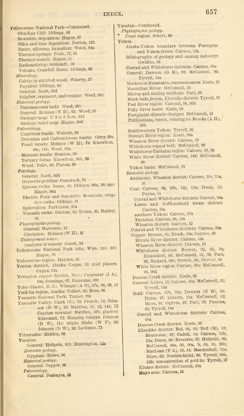 Yellowstone National Park—Continued. Obsidian Cliff: Iddings, 88 Scorodite, deposition: Hague, 87 Silica and lime deposition: Darton, 12b Sinter, siliceous, formation: Weed, 89a Thermal springs: Peale, 72, 83 Thermal waters: Hague, 11 Radioactivity: Schlundt, 09 Volcano, Crandall Basin: Iddings, 93 Mineralogy. Calcite in siliciffed wood: Wherry, 17 Fayalite: Iddings, 85 General: Rath, S6d Sulphur, orpiment, and realgar: W eed, 91c Historical geology. Diatomaceous beds: Weed, 89b General: Holmes (W H), 83; Weed, 96 Geologic map: U S G S Terr, 83d Geologic relief map: Hague, 99d Paleontology. Cambrian fossils: Walcott, 99 Devonian and Carboniferous fossils: Girty, 99a Fossil forests: Holmes (W H), 79; Knowlton, 98c, 14b; Weed, 92a Mesozoic fossils: Stanton, 99 Tertiary floras: Knowlton, 96b, 99 Wood: Felix, 96; Platen, 09 Petrology. General: Rath, 86d Geyserite pebbles: Comstock, 76 ' Igneous rocks: Beam, 83; Iddings, 90a, 96; age: Hague, 96a Electric Peak and Sepulchre Mountain, erup¬ tive rocks: Iddings, 91 Spherulites: Parkinson, Ola Volcanic rocks: Dutton, 83; Eccles, 81; Rutley, 81 Physiographic geology. General: Martonne, 15 Glaciation: Holmes (W H), 81 Underground water. Analyses of waters: Gooch, 88 Yellowstone National Park folio, Wyo. (no. 30): Hague, 96 Yellowstone region: Hayden, 61 Yentna district, Alaska: Capps, 13; gold placers. Capps, 12a Yerington copper district, Nev.: Carpenter (J A), 10a; Jennings, 07; Ransome, 09c Yoho Glacier, B. C.: Wheeler (A O), 07a, 08, 09, 10 York tin region, Alaska: Collier, 04; Hess, 06 Yosemite National Park: Turner, 99e Yosemite Valley: Clark (G), 10: French, 14; John¬ son (D W), 10; Matthes, 11, 12, 14a; El Capitan moraine: Matthes, 10b; glaciers. Kneeiand, 72; Hanging valleys: Johnson (D W), 11c; origin: Blake (W P), 00; Johnson (D W), 10; Le Conte, 73 Yttocrasite: Hidden, 06 Yucatan. General: Heilprin, 91b; Huntington, 12a Economic geology. Gypsum: Howe, 96 Historical geology. General: Sapper, 96 Paleontology. General: Deshayes, 53 Y ucatan—Continued. Physiographic geology. * Coast region: Schott, 66 Yukon. Alaska-Yukon boundary between Porcupine and Yukon rivers: Cairnes, 12a Bibliography of geology and mining industry: Gwillim, 08 Conrad and Whitehorse districts: Cairnes, 08a General: Dawson (G M), 88; McConnell, 99; Tyrrell, 14a Mackenzie Mountains, reconnaissance: Keele, 10 Macmillan River: McConnell, 03 Mining and mining methods: Pare, 08 Muck beds, frozen, Klondike district: Tyrrell, 17 Peel River region: Camsell, G6, 06b Pelly River basin: Keele, 09 Postglacial climatic changes: McConnell, 10 Publications, recent, relating to: Brooks (A H), 06b Southwestern Yukon: Tyrrell, 99 Stewart River region: Keele, 06a Wrheaton River district: Cairnes, 10 Whitehorse copper belt: McConnell, 09 Whitehorse-Tantalus region: Cairnes, 08, 09 White River district: Cairnes, 14d; McConnell, 06 Yukon basin: McConnell, 91 Economic geology. Antimony, Wheaton district: Cairnes, 10c, 11a, 16 Coal: Cairnes, 09, 10b, 12g, 13b; Denis, 12; Payne, 14 Conrad and ^Whitehorse districts. Cairnes, 08a Lewes and Nofdcnskiold rivers district: Cairnes, 10a southern Yukon: Cairnes, 07a Tantalus: Cairnes, 08, 13a Wheaton district: Cairnes, 12 Conrad and Whitehorse districts: Cairnes, 08a Copper: Brewer, 05; Brock, 10a; Cairnes, 09 Hutshi River district: Cairnes, 10a Wheaton River district: Cairnes, 10 Whitehorse district: Brewer, 02, 03, 04; Elmendorf, 08; McConnell, 01, 09; Pare, 08; Rickard,. 08c; Stretch, 00; Stutzer, 09 White River region: Cairnes, 06a; McConnell, 06, 06d Duncan Creek district: Keele, 05 General: Annes, 15; Cairnes, 16a; McConnell, 01; Tyrrell, 14a Gold: Cairnes, lib, 16a; Dawson (G M), 88; Dunn, 97; Lincoln, 11a; McConnell, 02; Miers, 01; Ogilvie, 97; Pare, 08; Penrose, 03; Tyrrell, 14a Conrad and Whitehorse districts: Cairnes, OSa Duncan Creek district: Keele, 05 Klondike district: Bel, 04, 05; Bell (R), 10; Bratnober, 97; Cadell, 14; Cairnes, 12b, 13a; Dunn, 98; Everette, 07; Heilprin, 99; McConnell, 99a, 00, 00a, b, 04, 05, 06b; MacLean (T A), 13, 14; Mendenhall, 02a; Miers, 03; Nordenskjold, 99; Tyrrell, 99b, 12b; concentration of gold in: Tyrrell, 07 Kluane district: McConnell, OSa Mayo area: Cairnes, 16