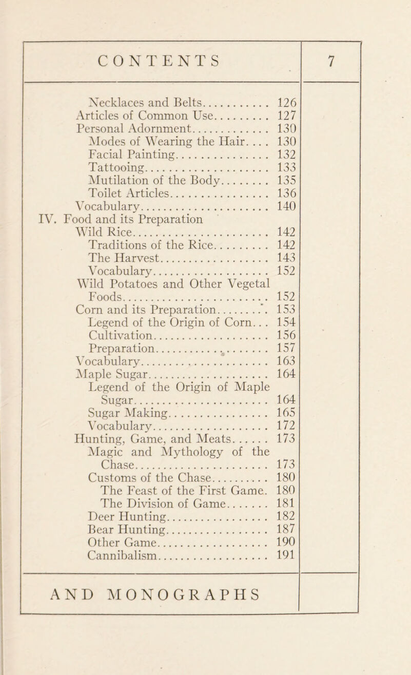 Necklaces and Belts. 126 Articles of Common Use. 127 Personal Adornment. 130 Modes of Wearing the Hair. .. . 130 Facial Painting. 132 Tattooing. 133 Mutilation of the Body. 135 Toilet Articles. 136 Vocabulary. 140 IV. Food and its Preparation Wild Rice... 142 Traditions of the Rice. 142 The Harvest. 143 Vocabulary. 152 Wild Potatoes and Other Vegetal Foods. 152 Corn and its Preparation. 153 Legend of the Origin of Corn... 154 Cultivation. 156 Preparation. 157 Vocabulary. 163 Maple Sugar. 164 Legend of the Origin of Maple Sugar. 164 Sugar Making. 165 Vocabulary. 172 Hunting, Game, and Meats. 173 Magic and Mythology of the Chase. 173 Customs of the Chase. 180 The Feast of the First Game. 180 The Division of Game. 181 Deer Hunting. 182 Bear Hunting. 187 Other Game. 190 Cannibalism. 191