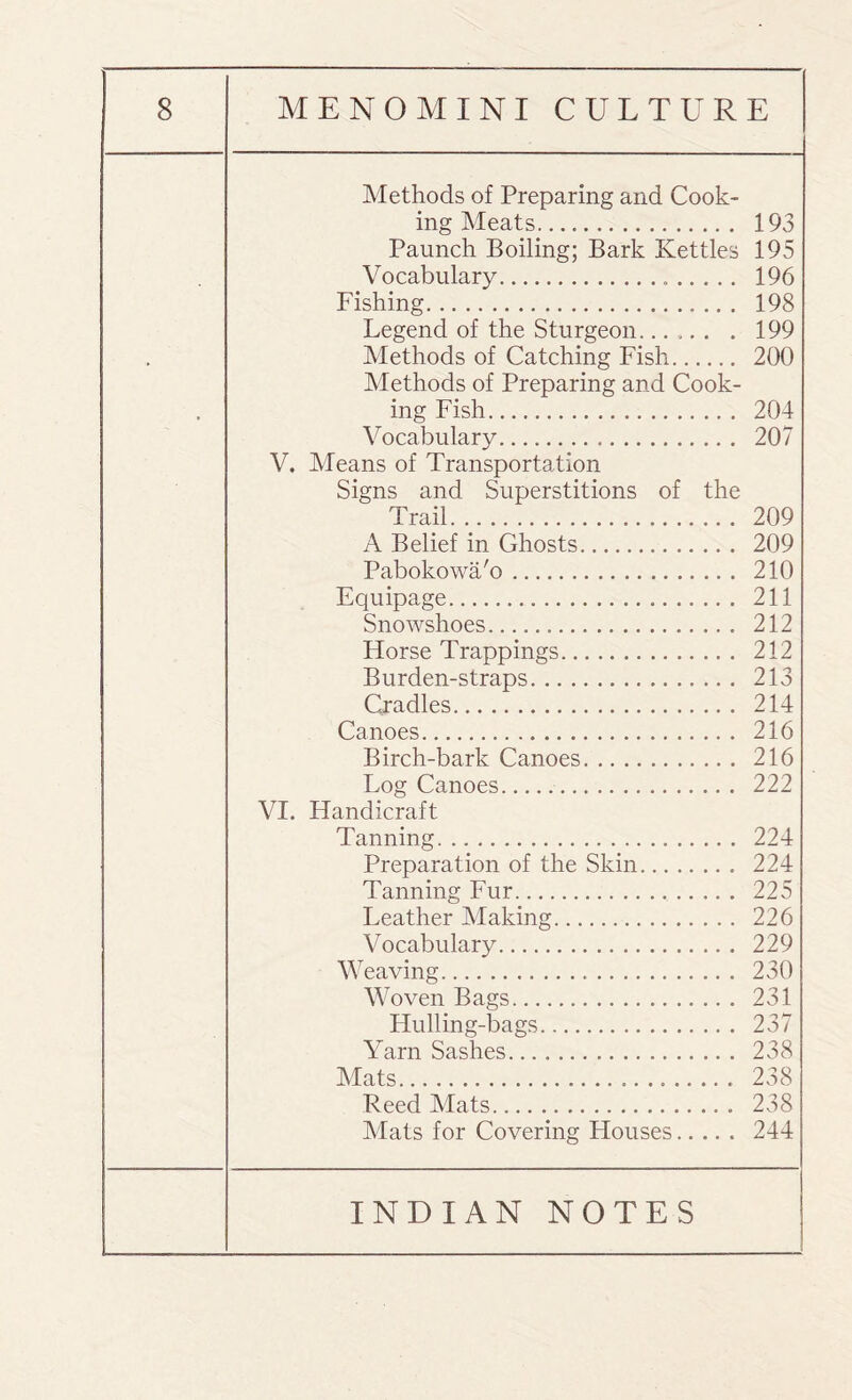 Methods of Preparing and Cook¬ ing Meats. 193 Paunch Boiling; Bark Kettles 195 Vocabulary. 196 Fishing. 198 Legend of the Sturgeon...... . 199 Methods of Catching Fish. 200 Methods of Preparing and Cook¬ ing Fish. 204 Vocabulary... 207 V. Means of Transportation Signs and Superstitions of the Trail. 209 A Belief in Ghosts. 209 Pabokowa'o. 210 Equipage. 211 Snowshoes. 212 Horse Trappings. 212 Burden-straps. 213 Cradles. 214 Canoes. 216 Birch-bark Canoes. 216 Log Canoes. 222 VI. Handicraft Tanning. 224 Preparation of the Skin. 224 Tanning Fur. 225 Leather Making. 226 Vocabulary. 229 Weaving. 230 Woven Bags. 231 Hulling-bags. 237 Yarn Sashes. 238 Mats. 238 Reed Mats. 238 Mats for Covering Houses. 244