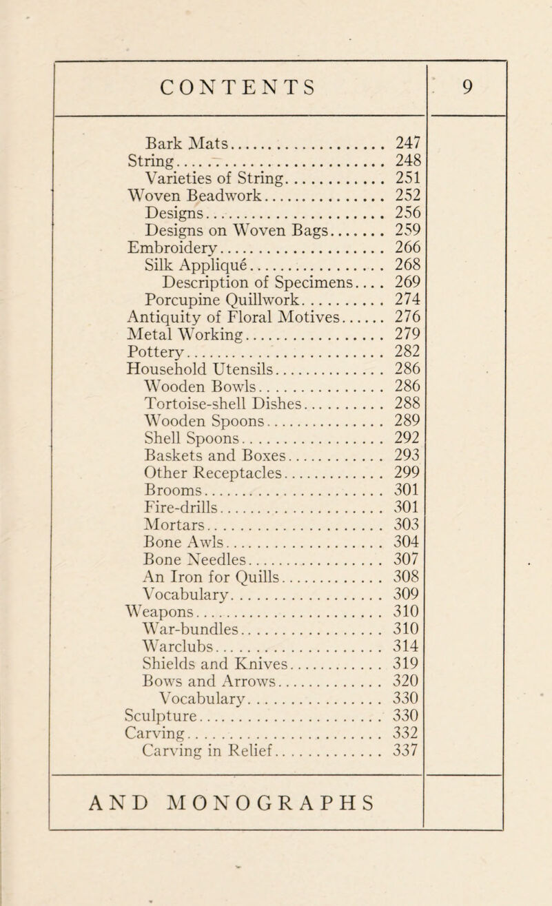 Bark Mats. 247 String. 248 Varieties of String. 251 Woven Beadwork. 252 Designs. 256 Designs on Woven Bags. 259 Embroidery. 266 Silk Applique. 268 Description of Specimens.... 269 Porcupine Quillwork. 274 Antiquity of Floral Motives. 276 Metal Working.. 279 Pottery. 282 Household Utensils. 286 Wooden Bowls. 286 Tortoise-shell Dishes. 288 Wooden Spoons. 289 Shell Spoons. 292 Baskets and Boxes. 293 Other Receptacles. 299 Brooms. 301 Fire-drills. 301 Mortars. 303 Bone Awls. 304 Bone Xeedles. 307 An Iron for Quills. 308 Vocabulary. 309 Weapons. 310 War-bundles. 310 Warclubs. 314 Shields and Knives. 319 Bows and Arrows. 320 Vocabulary. 330 Sculpture. 330 Carving. 332 Carving in Relief. 337