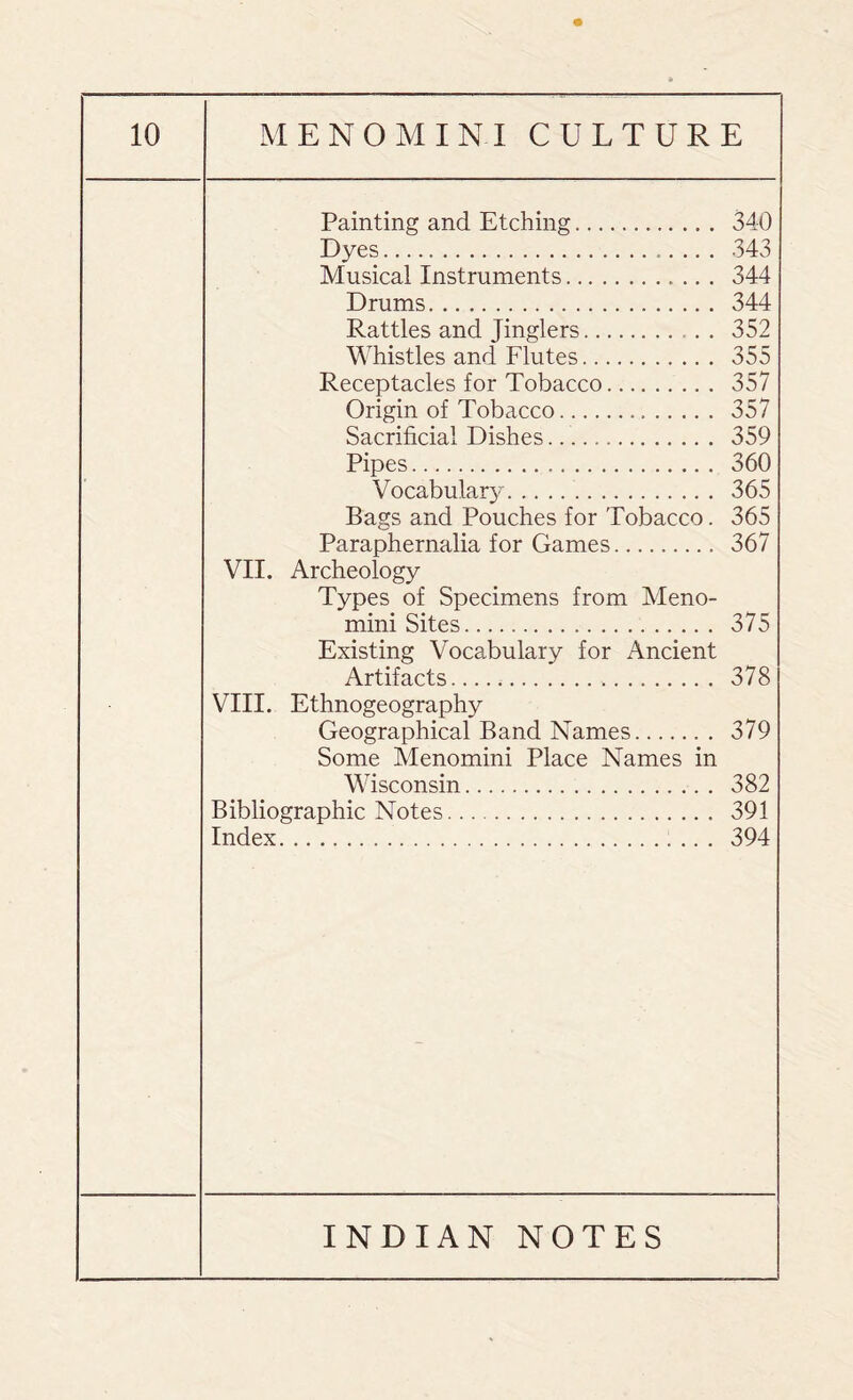 Painting and Etching. 340 Dyes. 343 Musical Instruments. 344 Drums. 344 Rattles and Jinglers. . . 352 Whistles and Flutes. 355 Receptacles for Tobacco. 357 Origin of Tobacco. 357 Sacrificial Dishes. 359 Pipes. 360 Vocabulary. 365 Bags and Pouches for Tobacco. 365 Paraphernalia for Games. 367 VII. Archeology Types of Specimens from Meno- mini Sites. 375 Existing Vocabulary for Ancient Artifacts. 378 VIII. Ethnogeography Geographical Band Names. 379 Some Menomini Place Names in Wisconsin. 382 Bibliographic Notes. 391 Index. 394