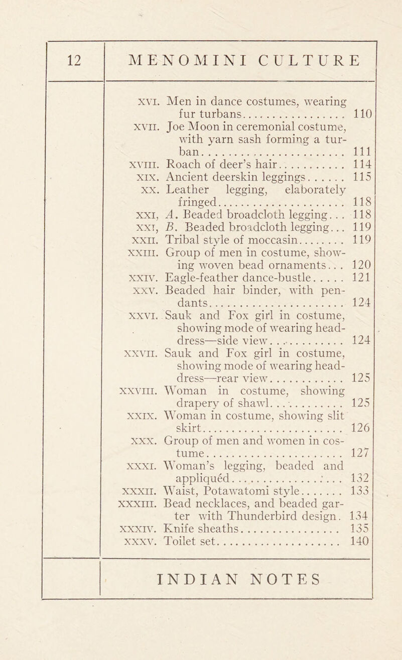 xvi. Men in dance costumes, wearing fur turbans. 110 xvii. Joe Moon in ceremonial costume, with yarn sash forming a tur¬ ban. Ill xviii. Roach of deer’s hair. 114 xix. Ancient deerskin leggings. 115 xx. Leather legging, elaborately fringed. 118 xxi, A. Beaded broadcloth legging.. . 118 xxt, B. Beaded broadcloth legging... 119 xxn. Tribal style of moccasin. 119 xxiii. Group of men in costume, show¬ ing woven bead ornaments.. . 120 xxiv. Eagle-feather dance-bustle. 121 xxv. Beaded hair binder, with pen¬ dants. 124 xxvi. Sauk and Fox girl in costume, showing mode of wearing head¬ dress—side view. . .. 124 xxvii. Sauk and Fox girl in costume, showing mode of wearing head¬ dress—rearview. 125 xxviii. Woman in costume, showing drapery of shawl. ... 125 xxix. Woman in costume, showing slit skirt. 126 xxx. Group of men and women in cos¬ tume. 127 xxxi. Woman’s legging, beaded and appliqued.;.. . 132 xxxii. Waist, Potawatomi style. 133 xxxiii. Bead necklaces, and beaded gar¬ ter with Thunderbird design. 134 xxxiv. Knife sheaths. 135 xxxv. Toilet set. 140