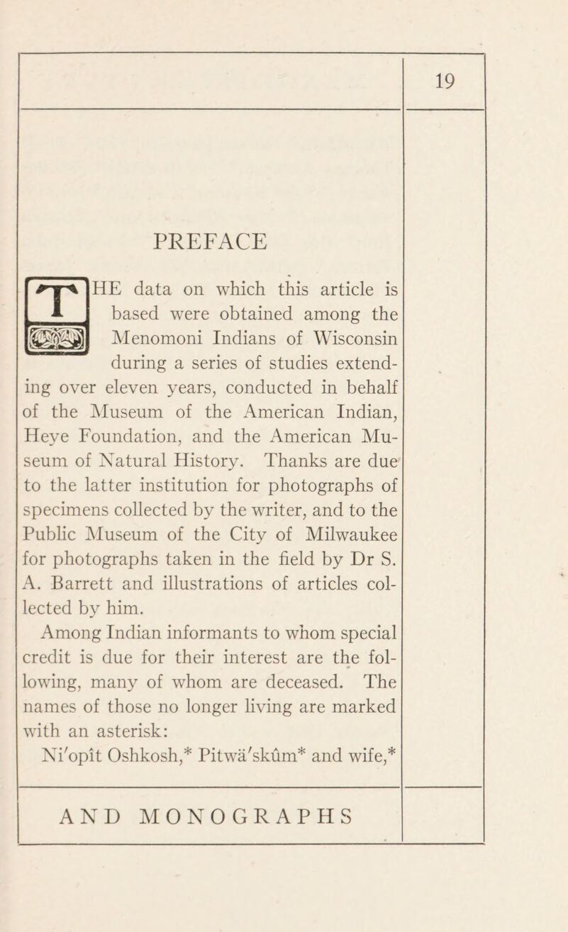 HE data on which this article is based were obtained among the Menomoni Indians of Wisconsin during a series of studies extend¬ ing over eleven years, conducted in behalf of the Museum of the American Indian, Heye Foundation, and the American Mu¬ seum of Natural History. Thanks are due to the latter institution for photographs of specimens collected by the writer, and to the Public Museum of the City of Milwaukee for photographs taken in the field by Dr S. A. Barrett and illustrations of articles col¬ lected by him. Among Indian informants to whom special credit is due for their interest are the fol¬ lowing, many of whom are deceased. The names of those no longer living are marked with an asterisk: Ni'opit Oshkosh,* Pitwa'skum* and wife,*