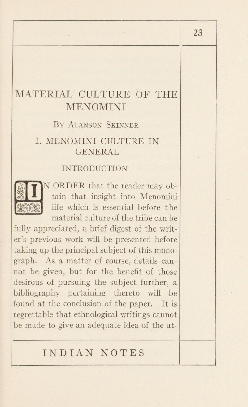 MATERIAL CULTURE OL THE MENOMINI By Alanson Skinner I. MENOMINI CULTURE IN GENERAL INTRODUCTION N ORDER that the reader may ob¬ tain that insight into Menomini life which is essential before the material culture of the tribe can be fully appreciated, a brief digest of the writ¬ er’s previous work will be presented before taking up the principal subject of this mono¬ graph. As a matter of course, details can¬ not be given, but for the benefit of those desirous of pursuing the subject further, a bibliography pertaining thereto will be found at the conclusion of the paper. It is regrettable that ethnological writings cannot be made to give an adequate idea of the at-