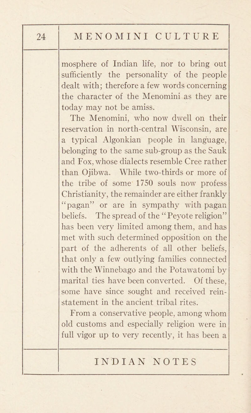 mosphere of Indian life, nor to bring out sufficiently the personality of the people dealt with; therefore a few words concerning the character of the Menomini as they are today may not be amiss. The Menomini, who now dwell on their reservation in north-central Wisconsin, are a typical Algonkian people in language, belonging to the same sub-group as the Sauk and Fox, whose dialects resemble Cree rather than Ojibwa. While two-thirds or more of the tribe of some 1750 souls now profess Christianity, the remainder are either frankly “pagan” or are in sympathy with pagan beliefs. The spread of the “ Peyote religion” has been very limited among them, and has met with such determined opposition on the part of the adherents of all other beliefs, that only a few outlying families connected with the Winnebago and the Potawatomi by marital ties have been converted. Of these, some have since sought and received rein¬ statement in the ancient tribal rites. From a conservative people, among whom old customs and especially religion were in full vigor up to very recently, it has been a