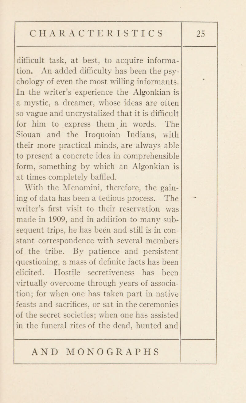 difficult task, at best, to acquire informa¬ tion. An added difficulty has been the psy¬ chology of even the most willing informants. In the writer’s experience the Algonkian is a mystic, a dreamer, whose ideas are often so vague and uncrystalized that it is difficult for him to express them in words. The Siouan and the Iroquoian Indians, with their more practical minds, are always able to present a concrete idea in comprehensible form, something by which an Algonkian is at times completely baffled. With the Menomini, therefore, the gain¬ ing of data has been a tedious process. The writer’s first visit to their reservation was made in 1909, and in addition to many sub¬ sequent trips, he has been and still is in con¬ stant correspondence with several members of the tribe. By patience and persistent questioning, a mass of definite facts has been elicited. Hostile secretiveness has been virtually overcome through years of associa¬ tion; for when one has taken part in native feasts and sacrifices, or sat in the ceremonies of the secret societies; when one has assisted in the funeral rites of the dead, hunted and -