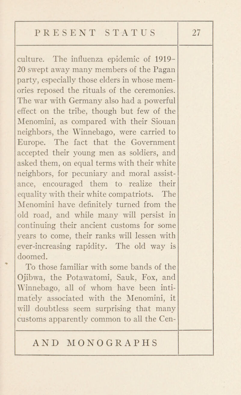 culture. The influenza epidemic of 1919— 20 swept away many members of the Pagan party, especially those elders in whose mem¬ ories reposed the rituals of the ceremonies. The war with Germany also had a powerful effect on the tribe, though but few of the Menomini, as compared with their Siouan neighbors, the Winnebago, were carried to Europe. The fact that the Government accepted their young men as soldiers, and asked them, on equal terms with their white neighbors, for pecuniary and moral assist¬ ance, encouraged them to realize their equality with their white compatriots. The Menomini have definitely turned from the old road, and while many will persist in continuing their ancient customs for some years to come, their ranks will lessen with ever-increasing rapidity. The old way is doomed. To those familiar with some bands of the Ojibwa, the Potawatomi, Sauk, Fox, and Winnebago, all of whom have been inti¬ mately associated with the Menomini, it will doubtless seem surprising that many customs apparently common to all the Cen-