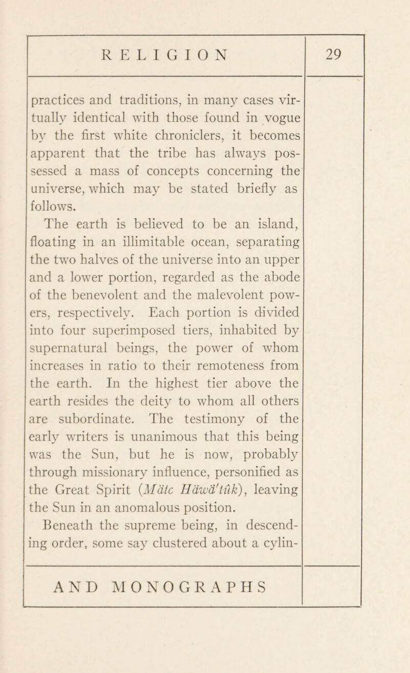 practices and traditions, in many cases vir¬ tually identical with those found in vogue by the first white chroniclers, it becomes apparent that the tribe has always pos¬ sessed a mass of concepts concerning the universe, which may be stated briefly as follows. The earth is believed to be an island, floating in an illimitable ocean, separating the two halves of the universe into an upper and a lower portion, regarded as the abode of the benevolent and the malevolent pow¬ ers, respectively. Each portion is divided into four superimposed tiers, inhabited by supernatural beings, the power of whom increases in ratio to their remoteness from the earth. In the highest tier above the earth resides the deity to whom all others are subordinate. The testimony of the early writers is unanimous that this being was the Sun, but he is now, probably through missionary influence, personified as the Great Spirit {Mate Hdwd'tuk), leaving the Sun in an anomalous position. Beneath the supreme being, in descend¬ ing order, some say clustered about a cylin-