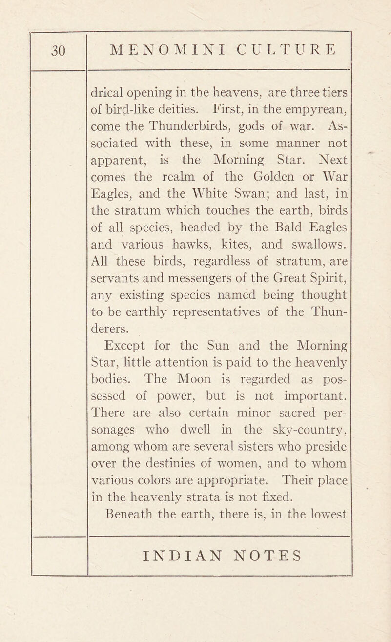 drical opening in the heavens, are three tiers of bird-like deities. First, in the empyrean, come the Thunderbirds, gods of war. As¬ sociated with these, in some manner not apparent, is the Morning Star. Next comes the realm of the Golden or War Eagles, and the White Swan; and last, in the stratum which touches the earth, birds of all species, headed by the Bald Eagles and various hawks, kites, and swallows. All these birds, regardless of stratum, are servants and messengers of the Great Spirit, any existing species named being thought to be earthly representatives of the Thun¬ derers. Except for the Sun and the Morning Star, little attention is paid to the heavenly bodies. The Moon is regarded as pos¬ sessed of power, but is not important. There are also certain minor sacred per¬ sonages who dwell in the sky-country, among whom are several sisters who preside over the destinies of women, and to whom various colors are appropriate. Their place in the heavenly strata is not fixed. Beneath the earth, there is, in the lowest
