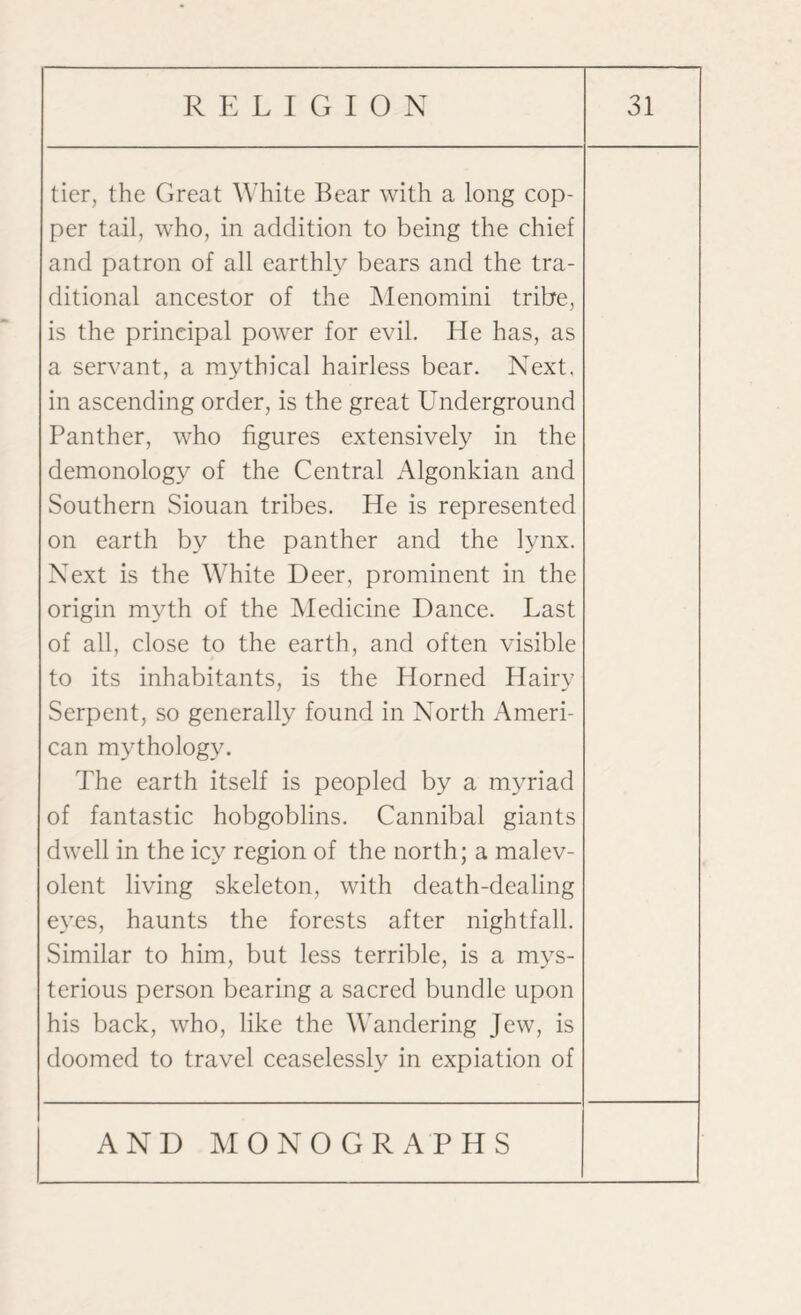 tier, the Great White Bear with a long cop¬ per tail, who, in addition to being the chief and patron of all earthly bears and the tra¬ ditional ancestor of the Menomini tribe, is the principal power for evil. He has, as a servant, a mythical hairless bear. Next, in ascending order, is the great Underground Panther, who figures extensively in the demonology of the Central Algonkian and Southern Siouan tribes. He is represented on earth by the panther and the lynx. Next is the White Deer, prominent in the origin myth of the Medicine Dance. Last of all, close to the earth, and often visible to its inhabitants, is the Horned Hairy 7 J Serpent, so generally found in North Ameri¬ can mythology. The earth itself is peopled by a myriad of fantastic hobgoblins. Cannibal giants dwell in the icy region of the north; a malev¬ olent living skeleton, with death-dealing eyes, haunts the forests after nightfall. Similar to him, but less terrible, is a mys¬ terious person bearing a sacred bundle upon his back, who, like the Wandering Jew, is doomed to travel ceaselessly in expiation of