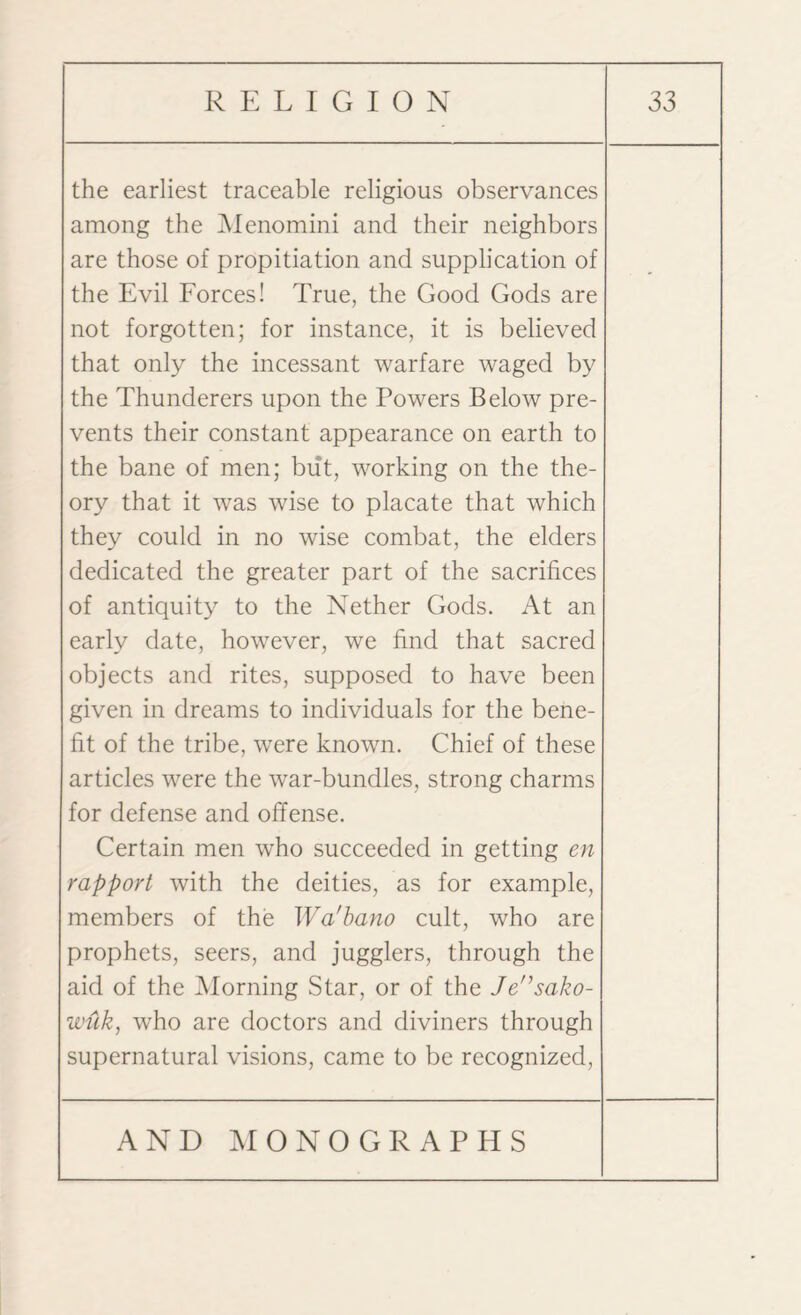 the earliest traceable religious observances among the Menomini and their neighbors are those of propitiation and supplication of the Evil Forces! True, the Good Gods are not forgotten; for instance, it is believed that only the incessant warfare waged by the Thunderers upon the Powers Below pre¬ vents their constant appearance on earth to the bane of men; but, working on the the¬ ory that it was wise to placate that which they could in no wise combat, the elders dedicated the greater part of the sacrifices of antiquity to the Nether Gods. At an early date, however, we find that sacred objects and rites, supposed to have been given in dreams to individuals for the bene¬ fit of the tribe, wrere known. Chief of these articles were the war-bundles, strong charms for defense and offense. Certain men who succeeded in getting en rapport with the deities, as for example, members of the Wa'bano cult, who are prophets, seers, and jugglers, through the aid of the Morning .Star, or of the Jensako- wuk, who are doctors and diviners through supernatural visions, came to be recognized,