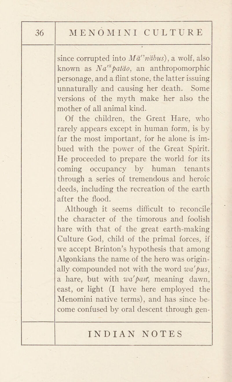 since corrupted into Mannabus), a wolf, also known as Na'xpatao, an anthropomorphic personage, and a flint stone, the latter issuing unnaturally and causing her death. Some versions of the myth make her also the mother of all animal kind. Of the children, the Great Hare, who rarely appears except in human form, is by far the most important, for he alone is im¬ bued with the power of the Great Spirit. He proceeded to prepare the world for its coming occupancy by human tenants through a series of tremendous and heroic deeds, including the recreation of the earth after the flood. Although it seems difficult to reconcile the character of the timorous and foolish hare with that of the great earth-making Culture God, child of the primal forces, if we accept Brinton’s hypothesis that among Algonkians the name of the hero was origin¬ ally compounded not with the word wa'pus, a hare, but with wa'parp meaning dawn, east, or light (I have here employed the Menomini native terms), and has since be¬ come confused by oral descent through gen-