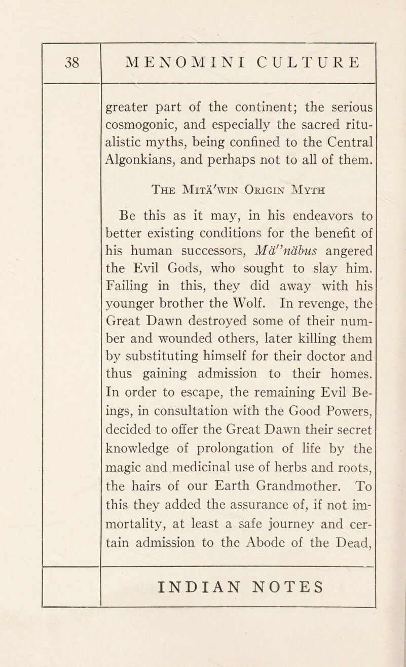 greater part of the continent; the serious cosmogonic, and especially the sacred ritu¬ alistic myths, being confined to the Central Algonkians, and perhaps not to all of them. The Mita'win Origin Myth Be this as it may, in his endeavors to better existing conditions for the benefit of his human successors, Mannabus angered the Evil Gods, who sought to slay him. Failing in this, they did away with his younger brother the Wolf. In revenge, the Great Dawn destroyed some of their num¬ ber and wounded others, later killing them by substituting himself for their doctor and thus gaining admission to their homes. In order to escape, the remaining Evil Be¬ ings, in consultation with the Good Powers, decided to offer the Great Dawn their secret knowledge of prolongation of life by the magic and medicinal use of herbs and roots, the hairs of our Earth Grandmother. To this they added the assurance of, if not im¬ mortality, at least a safe journey and cer¬ tain admission to the Abode of the Dead,