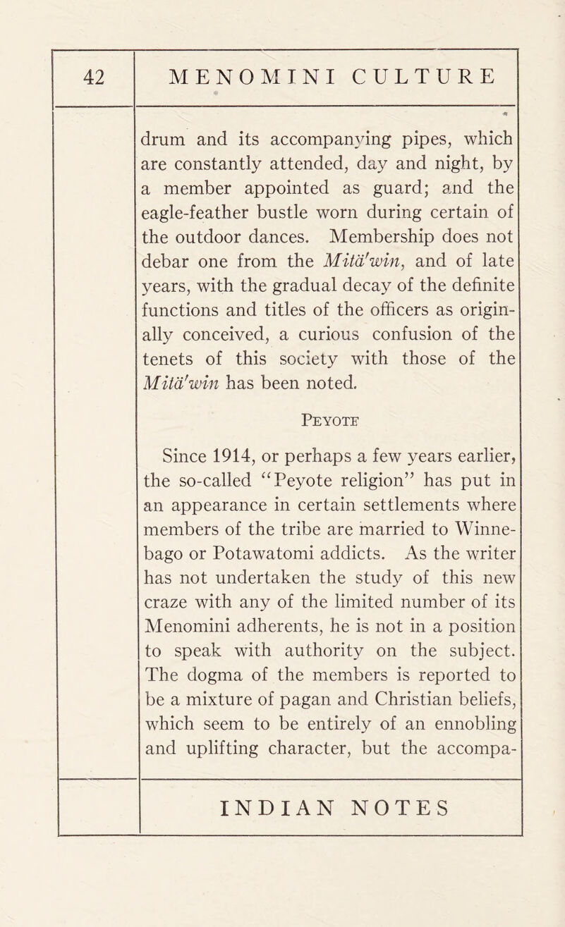 drum and its accompanying pipes, which are constantly attended, day and night, by a member appointed as guard; and the eagle-feather bustle worn during certain of the outdoor dances. Membership does not debar one from the Mitd'win, and of late years, with the gradual decay of the definite functions and titles of the officers as origin¬ ally conceived, a curious confusion of the tenets of this society with those of the Mitd'win has been noted. Peyote Since 1914, or perhaps a few years earlier, the so-called “Peyote religion” has put in an appearance in certain settlements where members of the tribe are married to Winne¬ bago or Potawatomi addicts. As the writer has not undertaken the study of this new craze with any of the limited number of its Menomini adherents, he is not in a position to speak with authority on the subject. The dogma of the members is reported to be a mixture of pagan and Christian beliefs, which seem to be entirely of an ennobling and uplifting character, but the accompa-