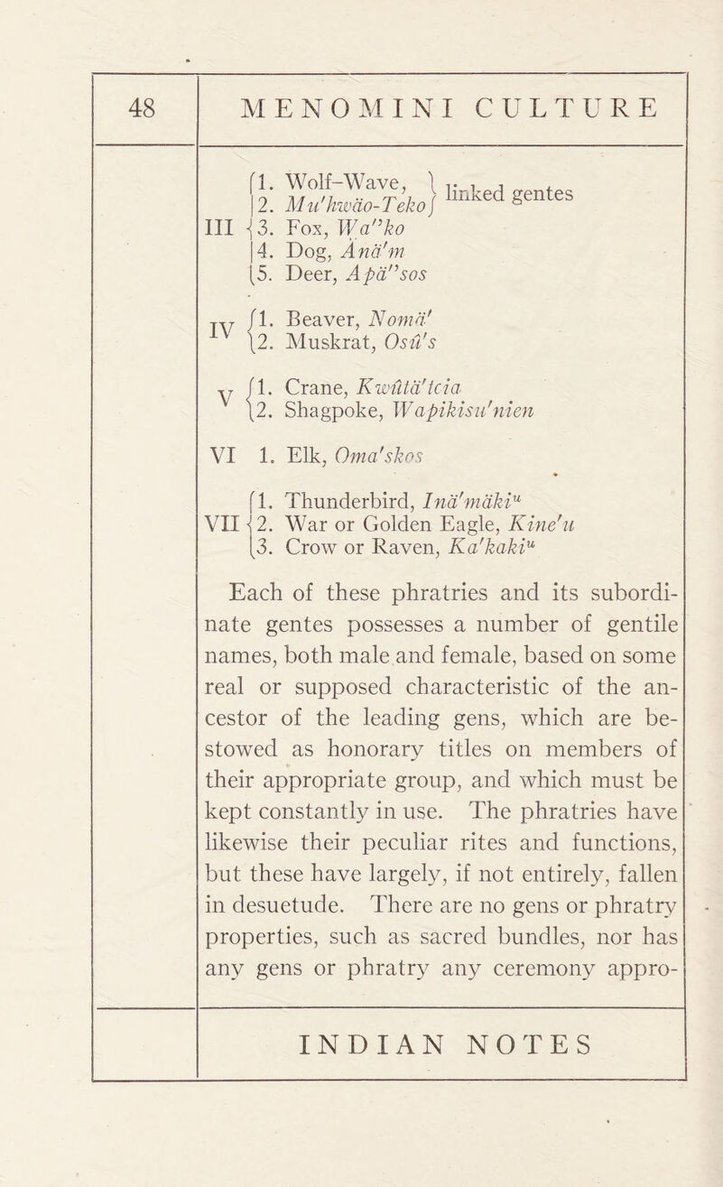 fl. Wolf-Wave, 1 , |2. Mu'hwao-Teko) lmked gentes III <{ 3. Fox, Wanko |4. Dog, And'm (5. Deer, Apdnsos TV fl. Beaver, Noma' \2. Muskrat, Ostl's y fl. Crane, Kwuta'tcia \2. Shagpoke, Wapikisu'nien VI 1. Elk, Oma'skos fl. Thunderbird, lna!makiu VII12. War or Golden Eagle, Kine'u [3. Crow or Raven, Ka'kakiu Each of these phratries and its subordi¬ nate gentes possesses a number of gentile names, both male and female, based on some real or supposed characteristic of the an¬ cestor of the leading gens, which are be¬ stowed as honorary titles on members of their appropriate group, and which must be kept constantly in use. The phratries have likewise their peculiar rites and functions, but these have largely, if not entirely, fallen in desuetude. There are no gens or phratrv properties, such as sacred bundles, nor has any gens or phratry any ceremony appro-