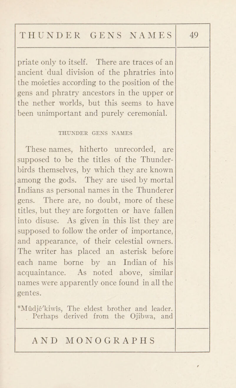 priate only to itself. There are traces of an ancient dual division of the phratries into the moieties according to the position of the gens and phratry ancestors in the upper or the nether worlds, but this seems to have been unimportant and purely ceremonial. THUNDER GENS NAMES These names, hitherto unrecorded, are supposed to be the titles of the Thunder- birds themselves, by which they are known among the gods. They are used by mortal Indians as personal names in the Thunderer gens. There are, no doubt, more of these titles, but they are forgotten or have fallen into disuse. As given in this list they are supposed to follow the order of importance, and appearance, of their celestial owners. The writer has placed an asterisk before each name borne by an Indian of his acquaintance. As noted above, similar names were apparently once found in all the gentes. *Mudje'kiwis, The eldest brother and leader. Perhaps derived from the Ojibwa, and