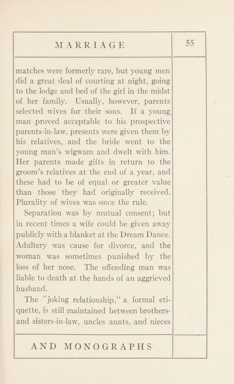 MARRIAGE matches were formerly rare, but young men did a great deal of courting at night, going to the lodge and bed of the girl in the midst of her family. Usually, however, parents selected wives for their sons. If a young, man proved acceptable to his prospective parents-in-law, presents were given them by his relatives, and the bride went to the young man’s wigwam and dwelt with him. Her parents made gifts in return to the groom’s relatives at the end of a year, and these had to be of equal or greater value than those they had originally received. Plurality of wives was once the rule. Separation was by mutual consent; but in recent times a wife could be given away publicly with a blanket at the Dream Dance. Adultery was cause for divorce, and the woman was sometimes punished by the loss of her nose. The offending man was liable to death at the hands of an aggrieved husband. The “joking relationship,” a formal eti¬ quette, is still maintained between brothers- and sisters-in-law, uncles aunts, and nieces