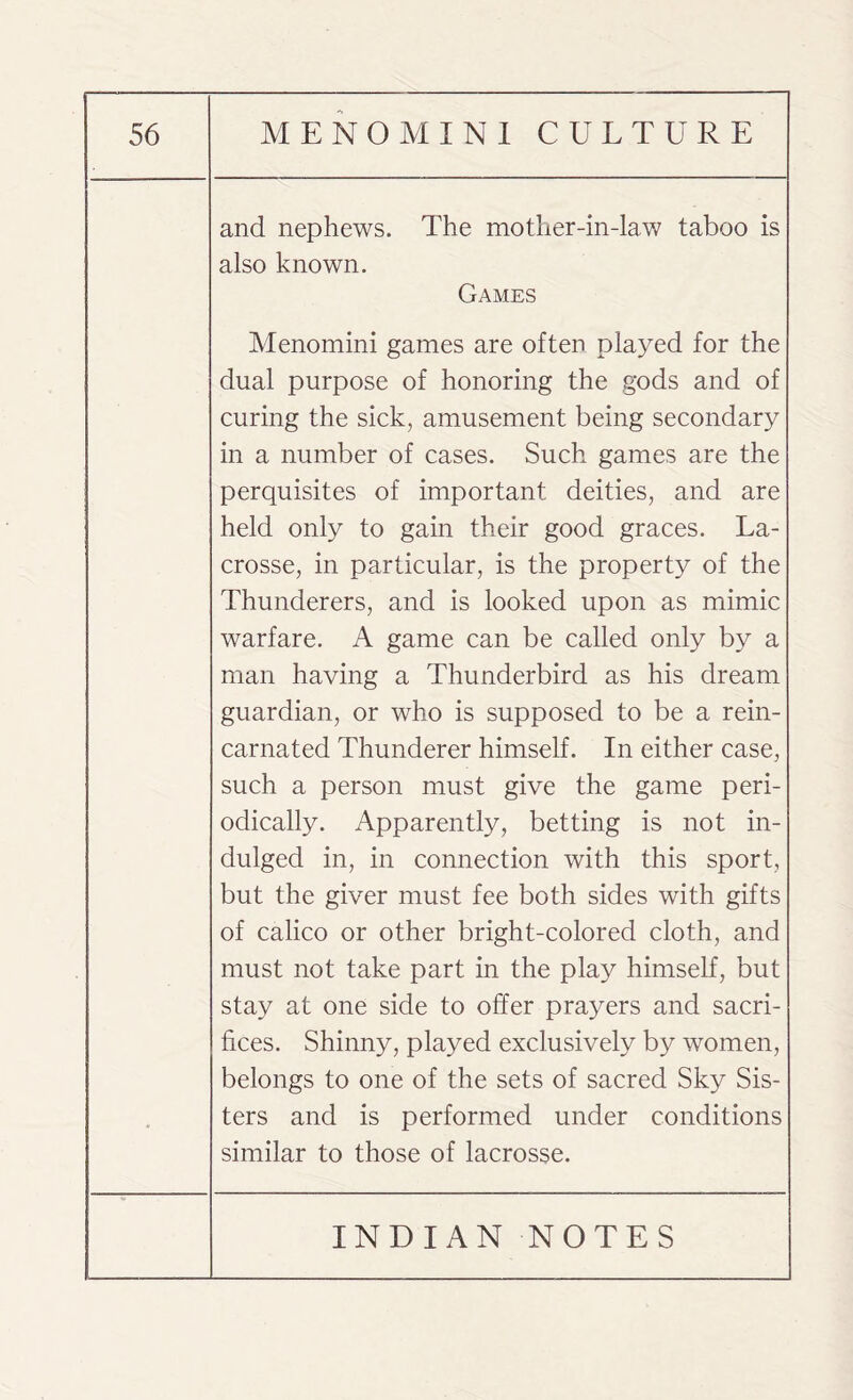 and nephews. The mother-in-law taboo is also known. Games Menomini games are often played for the dual purpose of honoring the gods and of curing the sick, amusement being secondary in a number of cases. Such games are the perquisites of important deities, and are held only to gain their good graces. La¬ crosse, in particular, is the property of the Thunderers, and is looked upon as mimic warfare. A game can be called only by a man having a Thunderbird as his dream guardian, or who is supposed to be a rein¬ carnated Thunderer himself. In either case, such a person must give the game peri¬ odically. Apparently, betting is not in¬ dulged in, in connection with this sport, but the giver must fee both sides with gifts of calico or other bright-colored cloth, and must not take part in the play himself, but stay at one side to offer prayers and sacri¬ fices. Shinny, played exclusively by women, belongs to one of the sets of sacred Sky Sis¬ ters and is performed under conditions similar to those of lacrosse.