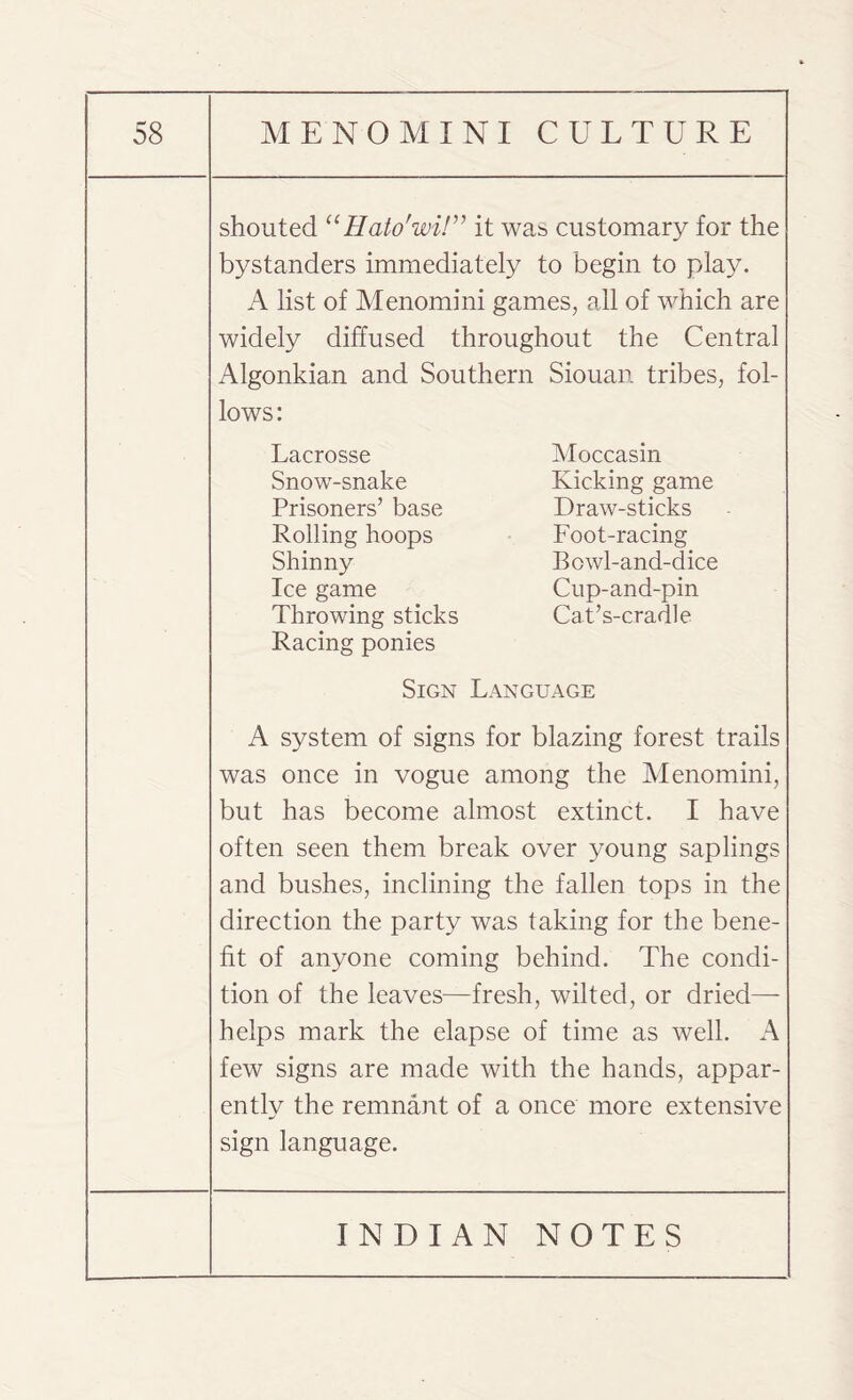 shouted “Hato'wi!” it was customary for the bystanders immediately to begin to play. A list of Menomini games, all of which are widely diffused throughout the Central Algonkian and Southern Siouan tribes, fol¬ lows: Lacrosse Moccasin Snow-snake Kicking game Prisoners’ base Draw-sticks Rolling hoops Foot-racing Shinny Bowl-and-dice Ice game Cup-and-pin Throwing sticks Cat’s-cradle Racing ponies Sign Language A system of signs for blazing forest trails was once in vogue among the Menomini, but has become almost extinct. I have often seen them break over young saplings and bushes, inclining the fallen tops in the direction the party was taking for the bene¬ fit of anyone coming behind. The condi¬ tion of the leaves—fresh, wilted, or dried— helps mark the elapse of time as well. A few signs are made with the hands, appar¬ ently the remnant of a once more extensive sign language.