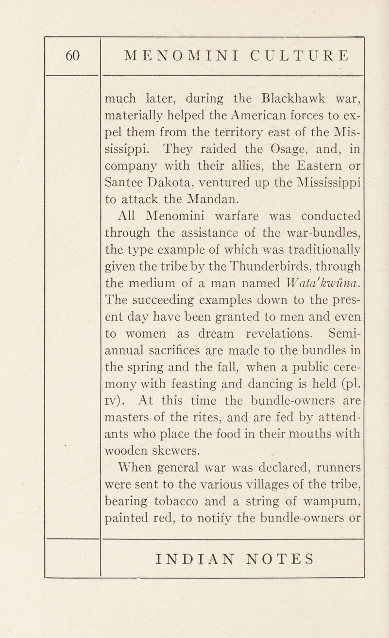 much later, during the Blackhawk war, materially helped the American forces to ex¬ pel them from the territory east of the Mis¬ sissippi. They raided the Osage, and, in company with their allies, the Eastern or Santee Dakota, ventured up the Mississippi to attack the Mandan. All Menomini warfare was conducted through the assistance of the war-bundles, the type example of which was traditionally given the tribe by the Thunderbirds, through the medium of a man named Wata'kwuna. The succeeding examples down to the pres¬ ent day have been granted to men and even to women as dream revelations. Semi¬ annual sacrifices are made to the bundles in the spring and the fall, when a public cere¬ mony with feasting and dancing is held (pi. iv). At this time the bundle-owners are masters of the rites, and are fed by attend¬ ants who place the food in their mouths with wooden skewers. When general war was declared, runners were sent to the various villages of the tribe, bearing tobacco and a string of wampum, painted red, to notify the bundle-owners or