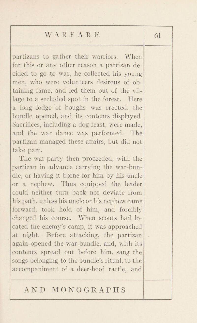 partizans to gather their warriors. When for this or any other reason a partizan de¬ cided to go to war, he collected his young men, who were volunteers desirous of ob¬ taining fame, and led them out of the vil¬ lage to a secluded spot in the forest. Here a long lodge of boughs was erected, the bundle opened, and its contents displayed. Sacrifices, including a dog feast, were made, and the war dance was performed. The partizan managed these affairs, but did not take part. The war-party then proceeded, with the partizan in advance carrying the war-bun¬ dle, or having it borne for him by his uncle or a nephew. Thus equipped the leader could neither turn back nor deviate from his path, unless his uncle or his nephew came forward, took hold of him, and forcibly changed his course. When scouts had lo¬ cated the enemy’s camp, it was approached at night. Before attacking, the partizan again opened the war-bundle, and, with its contents spread out before him, sang the songs belonging to the bundle’s ritual, to the accompaniment of a deer-hoof rattle, and