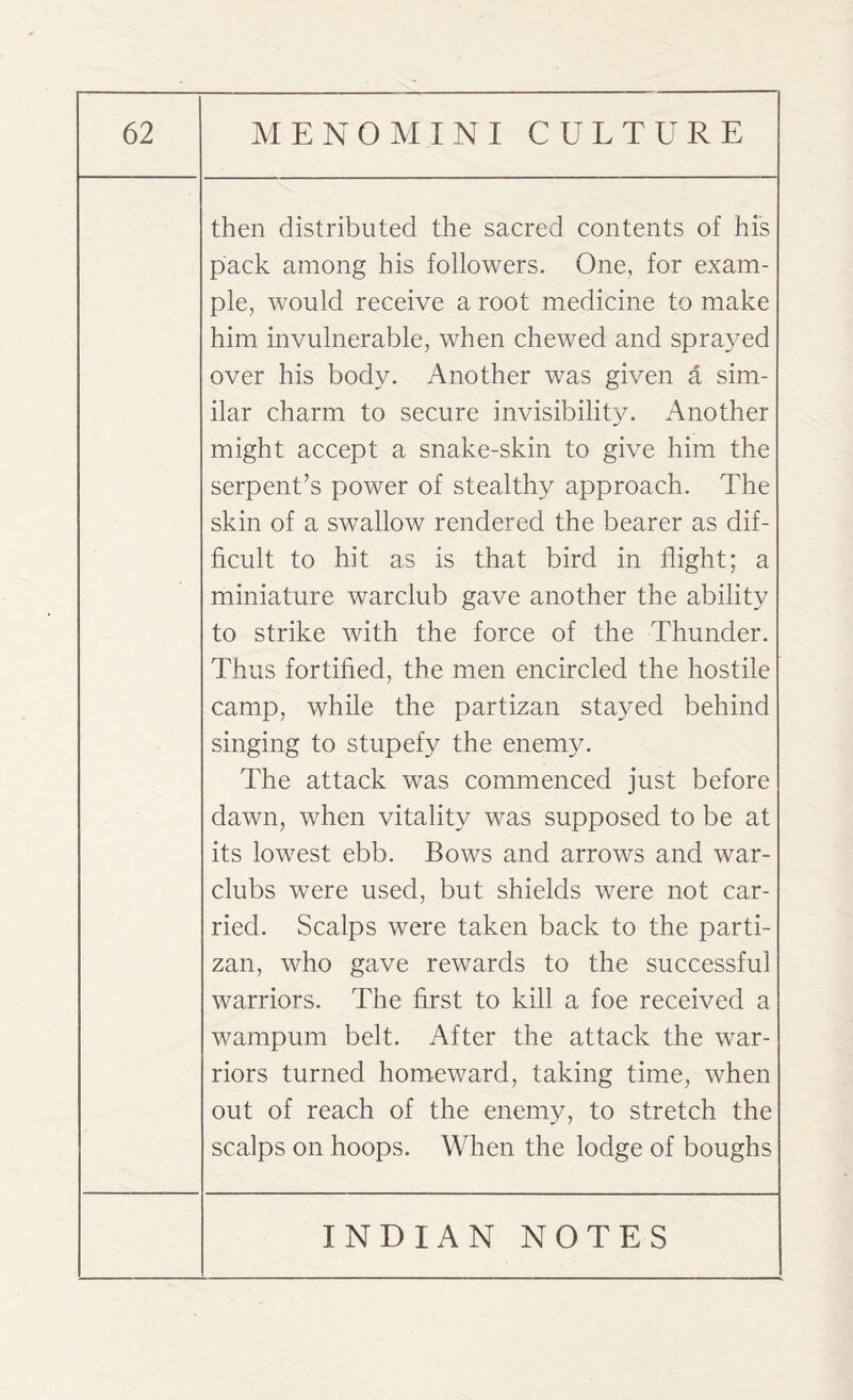 then distributed the sacred contents of his pack among his followers. One, for exam¬ ple, would receive a root medicine to make him invulnerable, when chewed and sprayed over his body. Another was given a sim¬ ilar charm to secure invisibility. Another might accept a snake-skin to give him the serpent’s power of stealthy approach. The skin of a swallow rendered the bearer as dif¬ ficult to hit as is that bird in flight; a miniature warclub gave another the ability to strike with the force of the Thunder. Thus fortified, the men encircled the hostile camp, while the partizan stayed behind singing to stupefy the enemy. The attack was commenced just before dawn, when vitality was supposed to be at its lowest ebb. Bows and arrows and war- clubs were used, but shields were not car¬ ried. Scalps were taken back to the parti¬ zan, who gave rewards to the successful warriors. The first to kill a foe received a wampum belt. After the attack the war¬ riors turned homeward, taking time, when out of reach of the enemy, to stretch the scalps on hoops. When the lodge of boughs