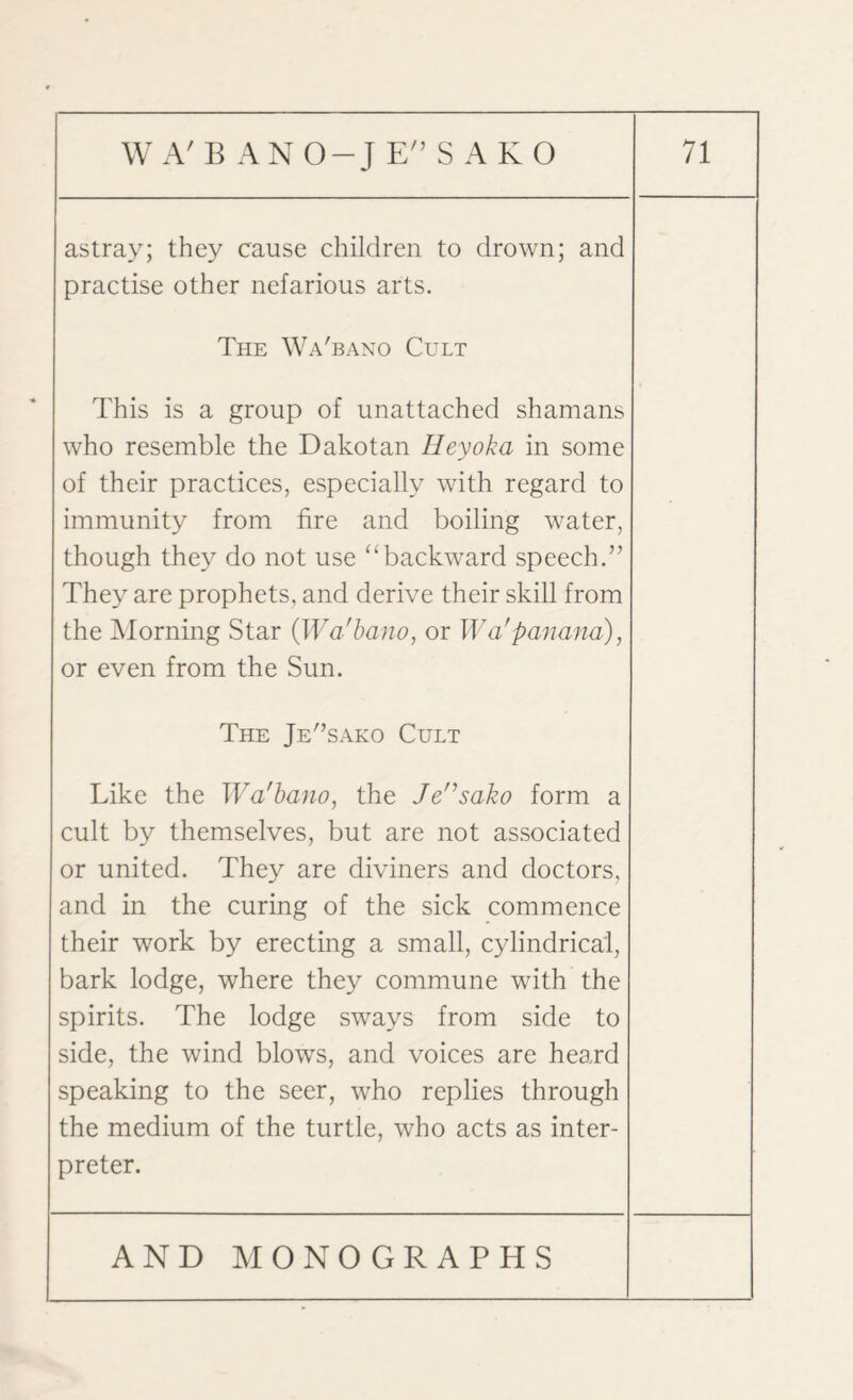 astray; they cause children to drown; and practise other nefarious arts. The Wa'bano Cult This is a group of unattached shamans who resemble the Dakotan Hey oka in some of their practices, especially with regard to immunity from fire and boiling water, though they do not use “backward speech.” They are prophets, and derive their skill from the Morning Star (Wa'bano, or Wa'panana), or even from the Sun. The Je'’sako Cult Like the Wa'bano, the Jensako form a cult by themselves, but are not associated or united. They are diviners and doctors, and in the curing of the sick commence their work by erecting a small, cylindrical, bark lodge, where they commune with the spirits. The lodge sways from side to side, the wind blows, and voices are heard speaking to the seer, who replies through the medium of the turtle, who acts as inter¬ preter.