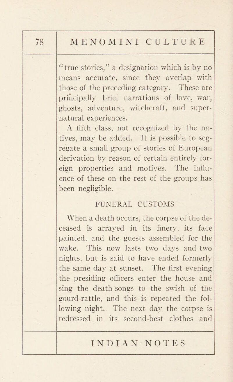 “true stories,” a designation which is by no means accurate, since they overlap with those of the preceding category. These are principally brief narrations of love, war, ghosts, adventure, witchcraft, and super¬ natural experiences. A fifth class, not recognized by the na¬ tives, may be added. It is possible to seg¬ regate a small group of stories of European derivation by reason of certain entirely for¬ eign properties and motives. The influ¬ ence of these on the rest of the groups has been negligible. FUNERAL CUSTOMS When a death occurs, the corpse of the de¬ ceased is arrayed in its finery, its face painted, and the guests assembled for the wake. This now lasts two days and two nights, but is said to have ended formerly the same day at sunset. The first evening the presiding officers enter the house and sing the death-songs to the swish of the gourd-rattle, and this is repeated the fol¬ lowing night. The next day the corpse is redressed in its second-best clothes and