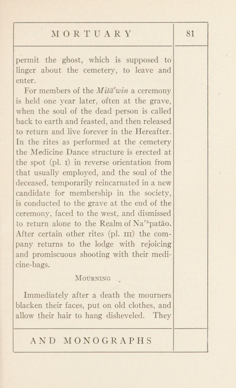 permit the ghost, which is supposed to linger about the cemetery, to leave and enter. For members of the Mit'd!win a ceremony is held one year later, often at the grave, when the soul of the dead person is called back to earth and feasted, and then released to return and live forever in the Hereafter. In the rites as performed at the cemetery the Medicine Dance structure is erected at the spot (pi. i) in reverse orientation from that usually employed, and the soul of the deceased, temporarily reincarnated in a new candidate for membership in the society, is conducted to the grave at the end of the ceremony, faced to the west, and dismissed to return alone to the Realm of Na/xpatao. After certain other rites (pi. hi) the com¬ pany returns to the lodge with rejoicing and promiscuous shooting with their medi¬ cine-bags. Mourning Immediately after a death the mourners blacken their faces, put on old clothes, and allow their hair to hang disheveled. They