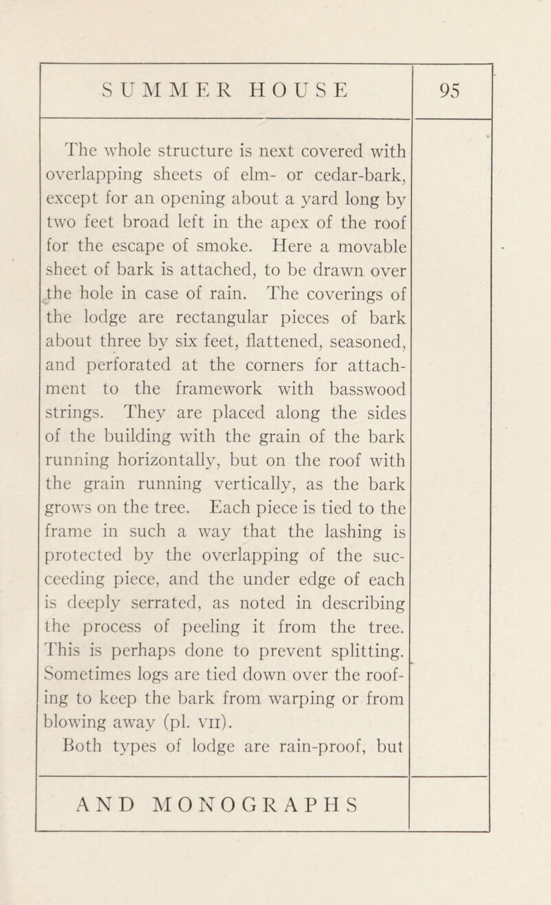 The whole structure is next covered with overlapping sheets of elm- or cedar-bark, except for an opening about a yard long by two feet broad left in the apex of the roof for the escape of smoke. Here a movable sheet of bark is attached, to be drawn over the hole in case of rain. The coverings of the lodge are rectangular pieces of bark about three by six feet, flattened, seasoned, and perforated at the corners for attach¬ ment to the framework with basswood strings. They are placed along the sides of the building with the grain of the bark running horizontally, but on the roof with the grain running vertically, as the bark grows on the tree. Each piece is tied to the frame in such a way that the lashing is protected by the overlapping of the suc¬ ceeding piece, and the under edge of each is deeply serrated, as noted in describing the process of peeling it from the tree. This is perhaps done to prevent splitting. Sometimes logs are tied down over the roof¬ ing to keep the bark from warping or from blowing away (pi. vn). Both types of lodge are rain-proof, but