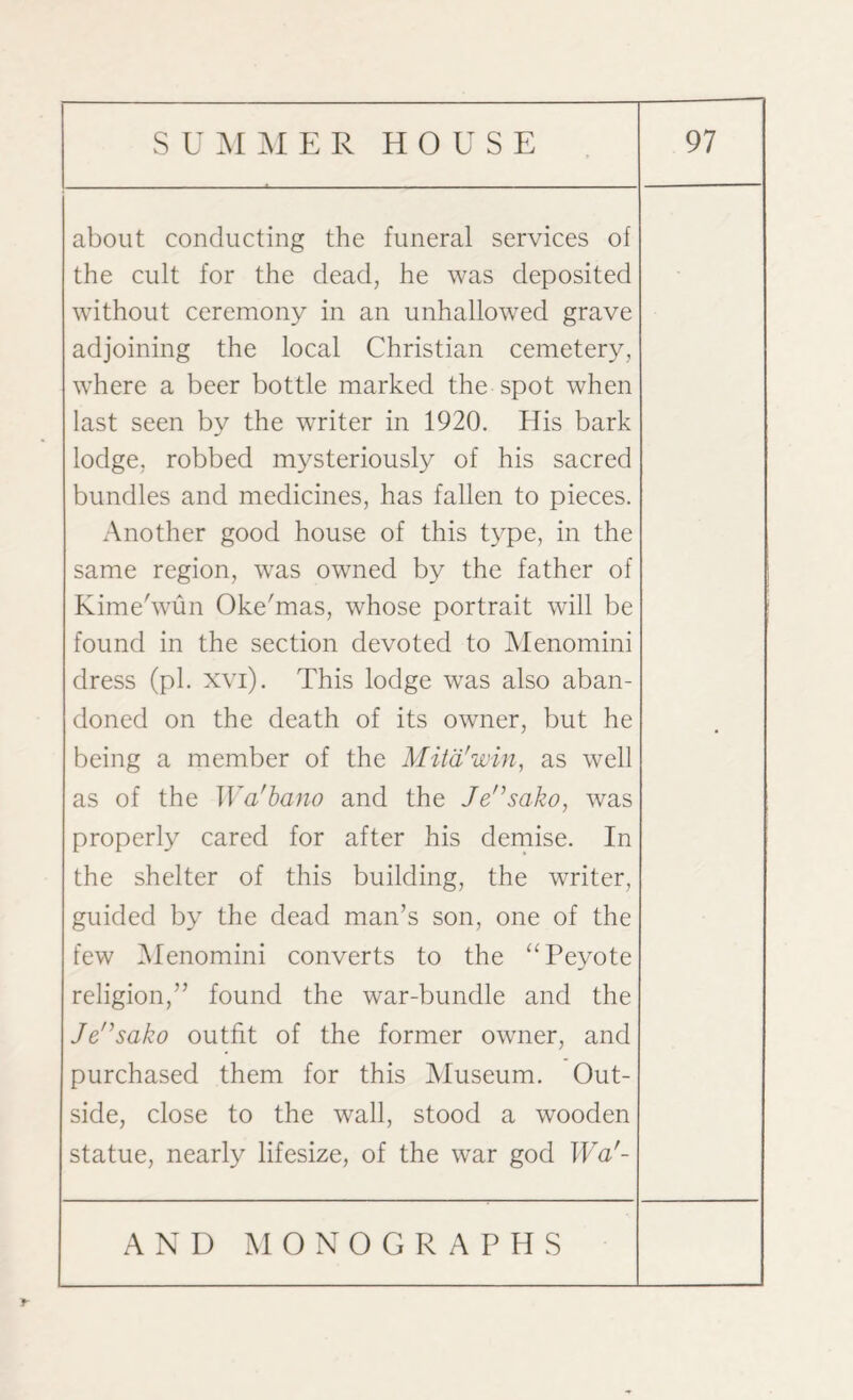 about conducting the funeral services of the cult for the dead, he was deposited without ceremony in an unhallowed grave adjoining the local Christian cemetery, where a beer bottle marked the spot when last seen by the writer in 1920. His bark lodge, robbed mysteriously of his sacred bundles and medicines, has fallen to pieces. Another good house of this type, in the same region, wras owned by the father of Kime'wun Oke'mas, whose portrait will be found in the section devoted to Menomini dress (pi. xvi). This lodge was also aban¬ doned on the death of its owner, but he being a member of the Mitd'win, as well as of the Wa'bano and the Jensako, was properly cared for after his demise. In the shelter of this building, the writer, guided by the dead man’s son, one of the few Menomini converts to the “Peyote religion,” found the war-bundle and the Jensako outfit of the former owner, and purchased them for this Museum. Out¬ side, close to the wall, stood a wooden statue, nearly lifesize, of the war god Waf- •
